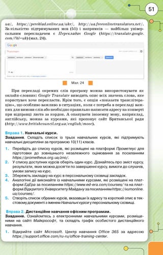 иа/, https:/ /pereklad.o nline.ua/ukr/, h ttp ://ua.freeonlinetranslators.net/ .
За кіл ь кіс т ю підтрим уваних мов (51) і напрям ків — найбільш універ­
сальним перекладачем є Перекладач Google (https:/ /translate.,google.
com /?hl=uk) (мал. 24).
Go_gle
Пемі'следм ----------------о
ewœ г . ■V fWM«! НГ-ЩІкМ 1
* ш+ «Я
ш Мал. 24
П ри перекладі окрем их слів програму м ож на використовувати я к
онлайн-словник: Google T ranslate виводить опис всіх значень слова, яке
користувач хоче перекласти. К р ім того, є о п ц ія «показати транслітера­
цію », що особливо важливо в си туац іях, коли є потреба в перекладі в а ж ­
к и х для вимови слів або необхідно правильно написати адресу на конверті
при відправці листа за кордон. А опанувати інозем ну мову, наприклад,
а н гл ій сь ку, м ож на за курсам и, я к і пропонує сайт Б ританської ради
(http://w w w .britishcou ncil.org.ua/english /m o oc).
Вправа 1. Навчальні курси.
Завдання. Складіть список із трьох навчальних курсів, які підтримують
навчальні дисципліни за програмою 10(11) класів.
1. Перейдіть до списку курсів, які розміщені на платформі Прометеус для
підготовки до зовнішнього незалежного оцінювання за посиланням
https://prom etheus.org. ua/zno/.
2. У списку доступних курсів оберіть один курс. Дізнайтесь про зміст курсу,
результати, яких можна досягти по завершенні курсу, вимоги до слухачів,
умови запису на курс.
3. Збережіть закладку на курс в персональному сховищі закладок.
4. Аналогічні дії виконайте із навчальними курсами, які розміщені на плат­
формі ЕдЕра за посиланням https://w w w .ed-era.com /courses/та на плат­
формі Відкритого УніверситетуМайдану за посиланням https://vum online.
ua/courses/.
5. Створіть список обраних курсів, вказавши їх адресу та короткий опис в тек­
стовому документі з іменем Навчальні курси у персональному сховищі.
Вправа 2. Дистанційне навчання офісним програмам.
Завдання. Ознайомтесь з електронними навчальними курсами, розміще­
ними на сайті Майкрософт, та складіть графік особистого дистанційного
навчання.
1. Відкрийте сайт M icrosoft. Центр навчання O ffice 365 за адресою
https://support.office.com /ru-ru/office-training-center.
J
 