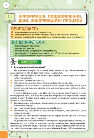 ■ М І
ІНФОРМАЦІЯ, ПОВІДОМЛЕННЯ,
ДАНІ, ІНФОРМАЦІЙНІ ПРОЦЕСИ
ПРИГЙДЙЙТЕ:
як людина використовує органи чуття;
сучасні пристрої, які люди використовують для роботи зданими;
що таке інформаційна модель і в яких середовищах її можна створити
ВИ ДІЗНАЄТЕСЯ:
яка природа повідомлень;
що таке інформація;
якими бувають інформаційні повідомлення;
що означає — отримати інформацію про об’єкт, процес або явище;
які процеси називають інформаційними
І—11.1І—11II 1
!_! к і !_і ■-! и
1 М 1І
!” _! !і_і
1. Яка природа повідомлень?
М и ж ивемо в матеріальному св іті, і все, що нас оточує, м ож на віднести
до ф ізичних тіл або до ф ізичних полів. Н априклад,
м обільний телефон, я к и й ви використовуєте для спіл кува нн я з бать­
кам и та друзями;
с уп утн и к, що облітає Землю;
однокласник, я ки й допомагає вам здобувати нові знання;
гравітаційне поле Землі — ф ізичне поле, зумовлене тя ж ін н я м маси
Землі та відцентровою силою, я ка виникає внаслідок добового обер­
тання Землі.
З кур су ф ізики відомо, що ф ізичні тіла та поля перебувають у стані
безперервних зм ін, пов’язаних з обміном енергією та її переходом з однієї
форми в ін ш у . І зміна тіл , і зм іна полів може супроводжуватися появою
сигналів. Н априклад,
будильник, що «сповіщає» про певний час за допомогою сигналу з мо­
більного телефону;
с уп утн и к пролітаю чи надсилає дані на Землю;
однокласник, поясню ю чи незнайомий матеріал, використовує р ізн і
слова чи жести;
під впливом сили т я ж ін н я відбувається переміщ ення п у х к и х гір с ь ки х
порід, мас води, льоду, повітря.
За допомогою послідовностей сигналів різної природи: звуків, тексту, зо­
бражень, жестів, граф іків, цифрових даних тощо передають повідомлення.
Наприклад, хлопчик слухає м узи ку з плеєра; дідусь читає газету; батько ч и ­
тає повідомлення про прибуття літака на інф ормаційному табло в аеропорту;
 