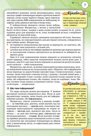 - Ц ік а в а *
Слово сигнал має спіль­
ний корінь 3sign (англ.),
що в перекладі означає
«знак, символ».
автомобіліст розпізнає жести регулювальника; лікар
аналізує граф ік температури хворого протягом певного
періоду; касир сканує вартість товару; друзі пересила­
ють один одному вМ в-повідомлення по мобільному те­
лефону; мама дивиться виставу в театрі тощо.
У найпростіш их випадках сигнал може набува­
ти два значення. Н априклад, є вогонь у сигнальній
баш ті чи його немає, людина з вами згодна (ки в о к головою) чи н і, учень
піднім ає р у к у для відповіді чи н і, існує телефонний зв’язок з потрібним
абонентом чи відсутній тощо.
С прийняті сигнали м ож уть зм іню вати властивості об’є ктів . Залежно
від пристроїв, я к і використовую ть для реєстрації сигналів, утворюються
р ізн і набори даних. Н априклад,
ви отримуєте повідомлення про погоду та виріш уєте, я к одягтися, або
плануєте свою діяльність і вільний час;
залежно від сигналу світлофора приймаєте ріш ення про перехід дороги;
за по казни кам и компаса орієнтуєтеся на місцевості та вибираєте на­
прям ок руху.
Одні й т і самі повідомлення м ож на передати за допомогою сигналів
різної природи, тобто однакові повідомлення м ож уть нести р ізн і дані. І
навпаки, одні й т і самі дані м ож на передати за допомогою різної послідов­
ності сигналів — тобто повідомлень.
Н априклад, про місце, де м ож на переходити вулицю піш оходам , м о ж ­
на повідом ити написом на спеціальному щ и ті «Перехід» або пофарбувати
місце переходу на дорозі білим и см угами тощо. Словосполучення «гарна
погода» може означати і сонячну погоду, і дощову, і теплий л ітн ій день, і
морозний зимовий. Слово «голова» може означати голову лю дини чи тва­
рини, або зображення голови, або лю дину, я кщ о це ке р ів н и к, тощо. К и ­
вок головою згори донизу в укр а їн ц ів означає згоду, / З і • Р
а в болгарів — заперечення. *
2. Що таке інформація?
У сі види сигналів м ож на реєструвати. У момент
реєстрації сигналів утворю ю ться дані. К ол и ц і дані
використовує людина, вони стають для неї інф орма­
ц ій н и м и даними, або інф орм ацією .
Н априклад, список ко н та ктів у вашому телефо­
н і — це текстові дані, рін гтон, я к и й звучить під час
очікува н ня в и к л и ку — звуко в і дані, п о ка зн и ки тем­
ператури навколиш нього середовища на екрані те­
лефона — числові дані, відомості про день, число та
м ісяць — це дані про поточну дату, інф ормація про
м ісцезнаходж ення — геодані. Коли власник телефо­
ну приймає ріш ення щодо оповіщ ення когось із спис­
к у ко н та ктів про п о ка зн и ки температури на обрану
дату у визначеному м ісц і, то заф іксовані дані стають
інф ормацією .
В англійській мові слово
information (у написан­
ні informacioun) упер­
ше з ’явилося в 1387 р.
Сучасного написання
це слово набуло в XVI
ст. У східнослов’янські
мови слово «інформа­
ція» прийшло з Польщі в
XVII ст. Слово informatio
складається з префік­
са іп- (в-, на-, при-)
і дієслова formo (на­
даю форму, створюю),
пов’язаного з іменни­
ком forma (форма).
 