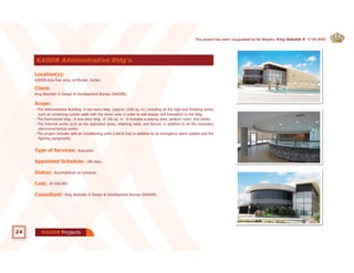KADDB duty-free zone, al-Dhulail, Jordan.
Location(s):
King Abdullah II Design & Development Bureau (KADDB).
Client:
I Desig
K
Loc
u (KADDB).
ulail, Jo
velopm
Jordan.
pment BureauKing
Cl
e zone
(s):
KADDB duty-free
ocation(s
g Abdullah II
Client:
).).
ne, al-Dhul
ign & Deveig
ula
ve
ne
Scope:
Type of Services: Execution
Appointed Schedule: 180 days.
Status: Accomplished on schedule.
Cost: JD 650.000.
Consultant: King Abdullah II Design & Development Bureau (KADDB).
KADDB Administrative Bldg's.
24 ProjectsMAJOR
- The Administrative Building: A two-story bldg. (approx 1100 sq. m.) including all the high-end finishing works
such as combining curtain walls with the stone walls in order to add beauty and innovation to the bldg.
- The Extensional bldg.: A one-story bldg. of 100 sq. m. It includes a praying area, janitors' room, and toilets.
- The External works such as the asphalted areas, retaining walls, and fences; in addition to all the necessary
electromechanical works.
- The project includes split air conditioning units (cold & hot) in addition to an emergency alarm system and fire
fighting equipments.
This project has been inaugurated by His Majesty King Abdullah II. 17-09-2009
 