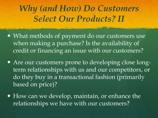 Why (and How) Do Customers
Select Our Products? II
 What methods of payment do our customers use
when making a purchase? Is the availability of
credit or financing an issue with our customers?
 Are our customers prone to developing close longterm relationships with us and our competitors, or
do they buy in a transactional fashion (primarily
based on price)?
 How can we develop, maintain, or enhance the
relationships we have with our customers?

 