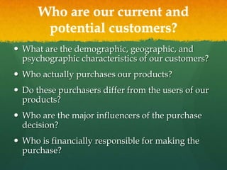 Who are our current and
potential customers?
 What are the demographic, geographic, and
psychographic characteristics of our customers?
 Who actually purchases our products?
 Do these purchasers differ from the users of our
products?
 Who are the major influencers of the purchase
decision?

 Who is financially responsible for making the
purchase?

 