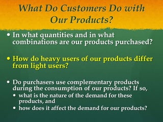 What Do Customers Do with
Our Products?
 In what quantities and in what
combinations are our products purchased?
 How do heavy users of our products differ
from light users?
 Do purchasers use complementary products
during the consumption of our products? If so,
 what is the nature of the demand for these
products, and
 how does it affect the demand for our products?

 