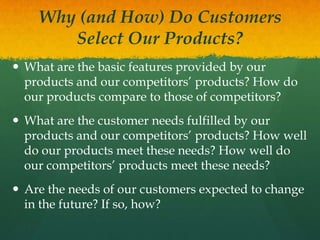 Why (and How) Do Customers
Select Our Products?
 What are the basic features provided by our
products and our competitors’ products? How do
our products compare to those of competitors?

 What are the customer needs fulfilled by our
products and our competitors’ products? How well
do our products meet these needs? How well do
our competitors’ products meet these needs?
 Are the needs of our customers expected to change
in the future? If so, how?

 
