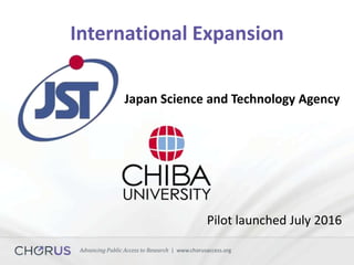 Advancing Public Access to Research | www.chorusaccess.org
International Expansion
Japan Science and Technology Agency
Pilot launched July 2016
 