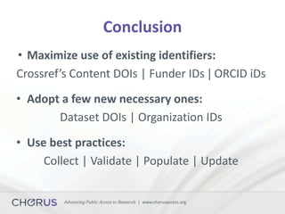 Advancing Public Access to Research | www.chorusaccess.org
Conclusion
• Maximize use of existing identifiers:
Crossref’s Content DOIs | Funder IDs | ORCID iDs
• Adopt a few new necessary ones:
Dataset DOIs | Organization IDs
• Use best practices:
Collect | Validate | Populate | Update
 