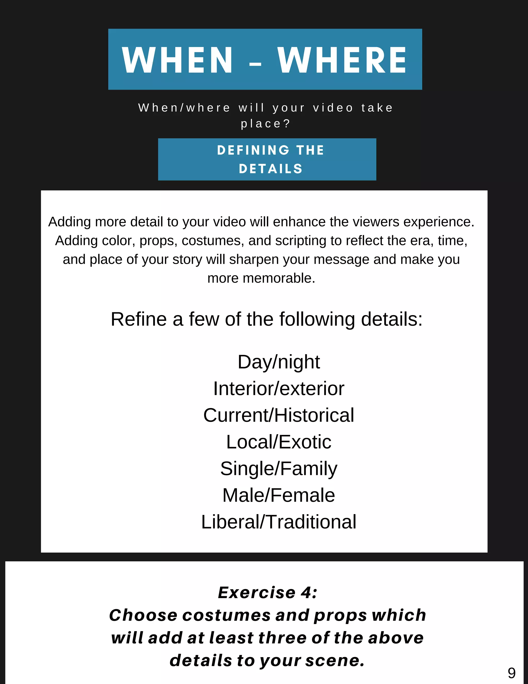 DEFINING THE
DETAILS
WHEN - WHERE
W h e n / w h e r e w i l l y o u r v i d e o t a k e
p l a c e ?
Exercise 4:
Choose costumes and props which
will add at least three of the above
details to your scene.
Adding more detail to your video will enhance the viewers experience.
Adding color, props, costumes, and scripting to reflect the era, time,
and place of your story will sharpen your message and make you
more memorable.
Day/night
Interior/exterior
Current/Historical
Local/Exotic
Single/Family
Male/Female
Liberal/Traditional
Refine a few of the following details:
9
 