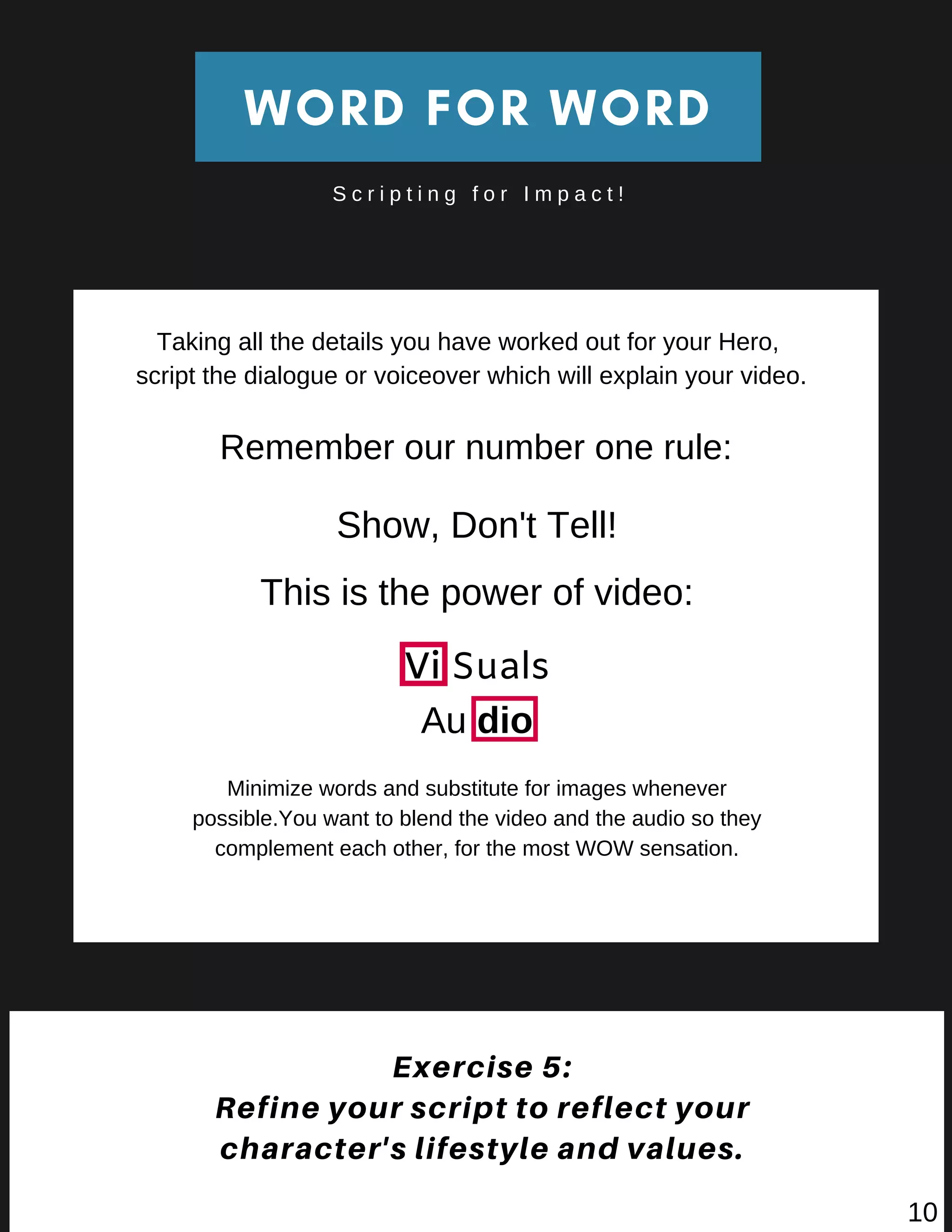 WORD FOR WORD
S c r i p t i n g f o r I m p a c t !
Exercise 5:
Refine your script to reflect your
character's lifestyle and values.
Taking all the details you have worked out for your Hero,
script the dialogue or voiceover which will explain your video.
Show, Don't Tell!
This is the power of video:
Vi Suals
Au dio
Minimize words and substitute for images whenever
possible.You want to blend the video and the audio so they
complement each other, for the most WOW sensation.
Remember our number one rule:
10
 