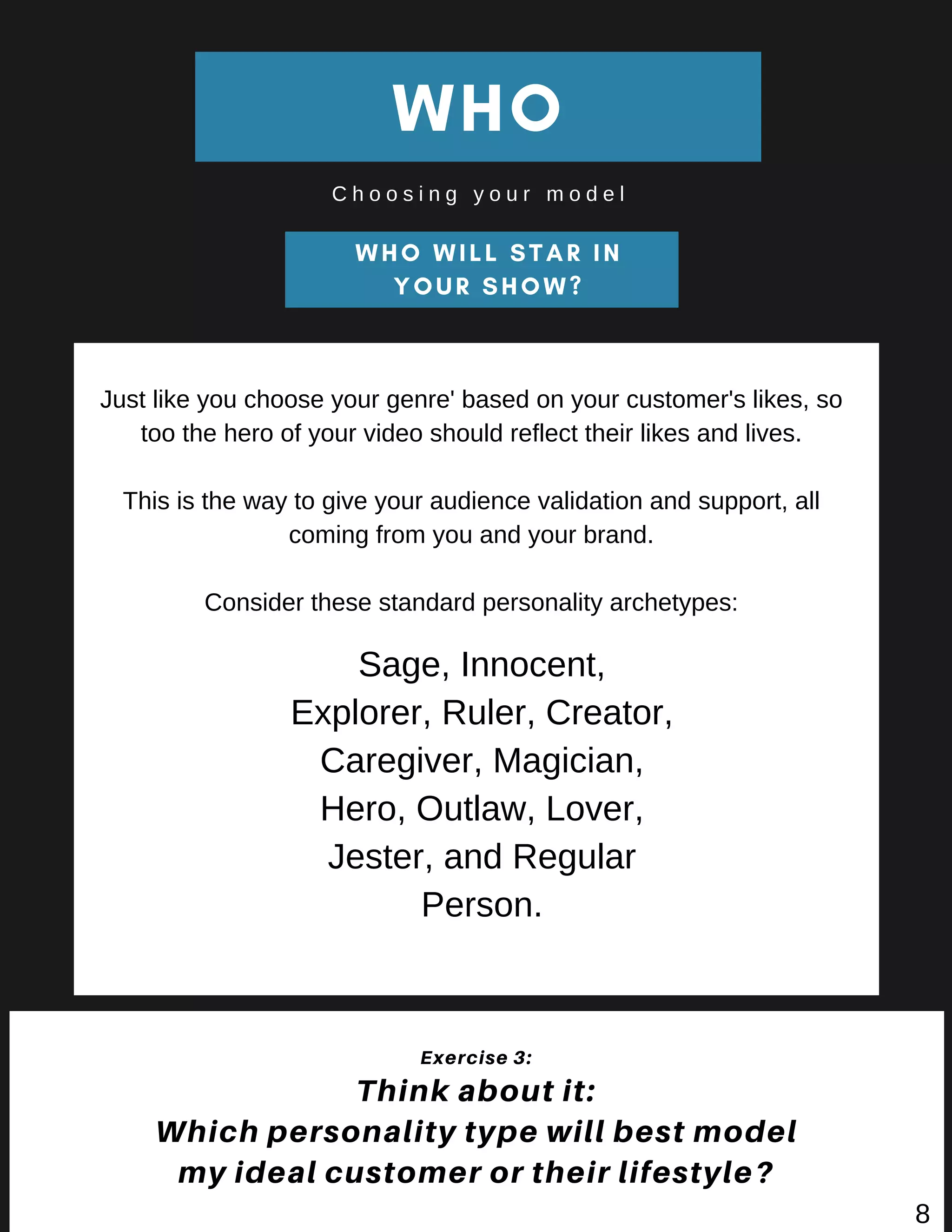WHO WILL STAR IN
YOUR SHOW?
WHO
C h o o s i n g y o u r m o d e l
Exercise 3:
Think about it:
Which personality type will best model
my ideal customer or their lifestyle?
Just like you choose your genre' based on your customer's likes, so
too the hero of your video should reflect their likes and lives.
This is the way to give your audience validation and support, all
coming from you and your brand.
Consider these standard personality archetypes:
Sage, Innocent,
Explorer, Ruler, Creator,
Caregiver, Magician,
Hero, Outlaw, Lover,
Jester, and Regular
Person.
8
 