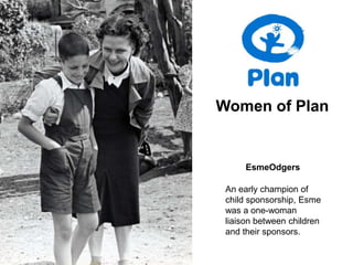 Women of Plan


      EsmeOdgers

 An early champion of
 child sponsorship, Esme
 was a one-woman
 liaison between children
 and their sponsors.
 