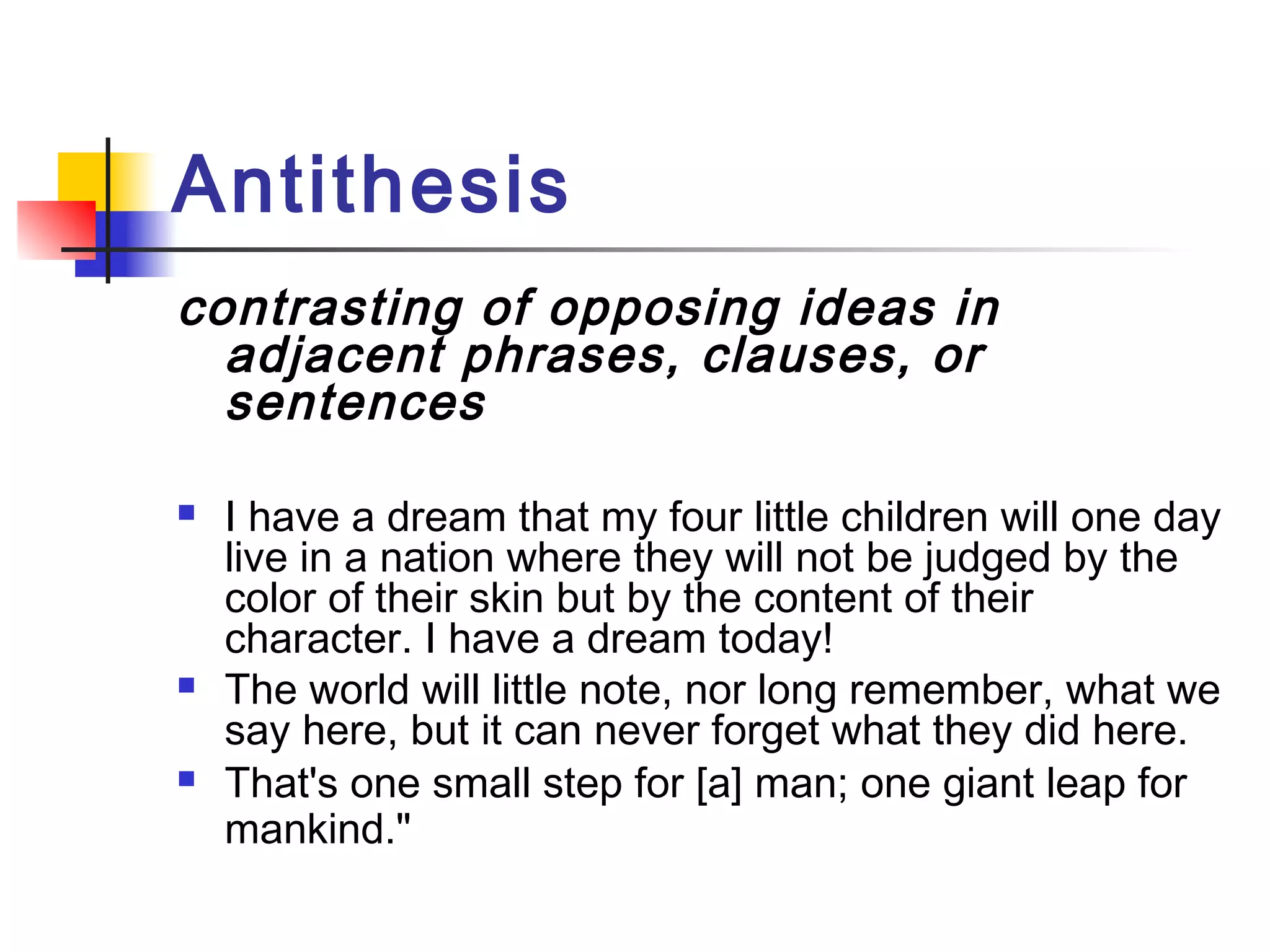 Antithesis
contrasting of opposing ideas in
  adjacent phrases, clauses, or
  sentences

   I have a dream that my four little children will one day
    live in a nation where they will not be judged by the
    color of their skin but by the content of their
    character. I have a dream today!
   The world will little note, nor long remember, what we
    say here, but it can never forget what they did here.
   That's one small step for [a] man; one giant leap for
    mankind."
 