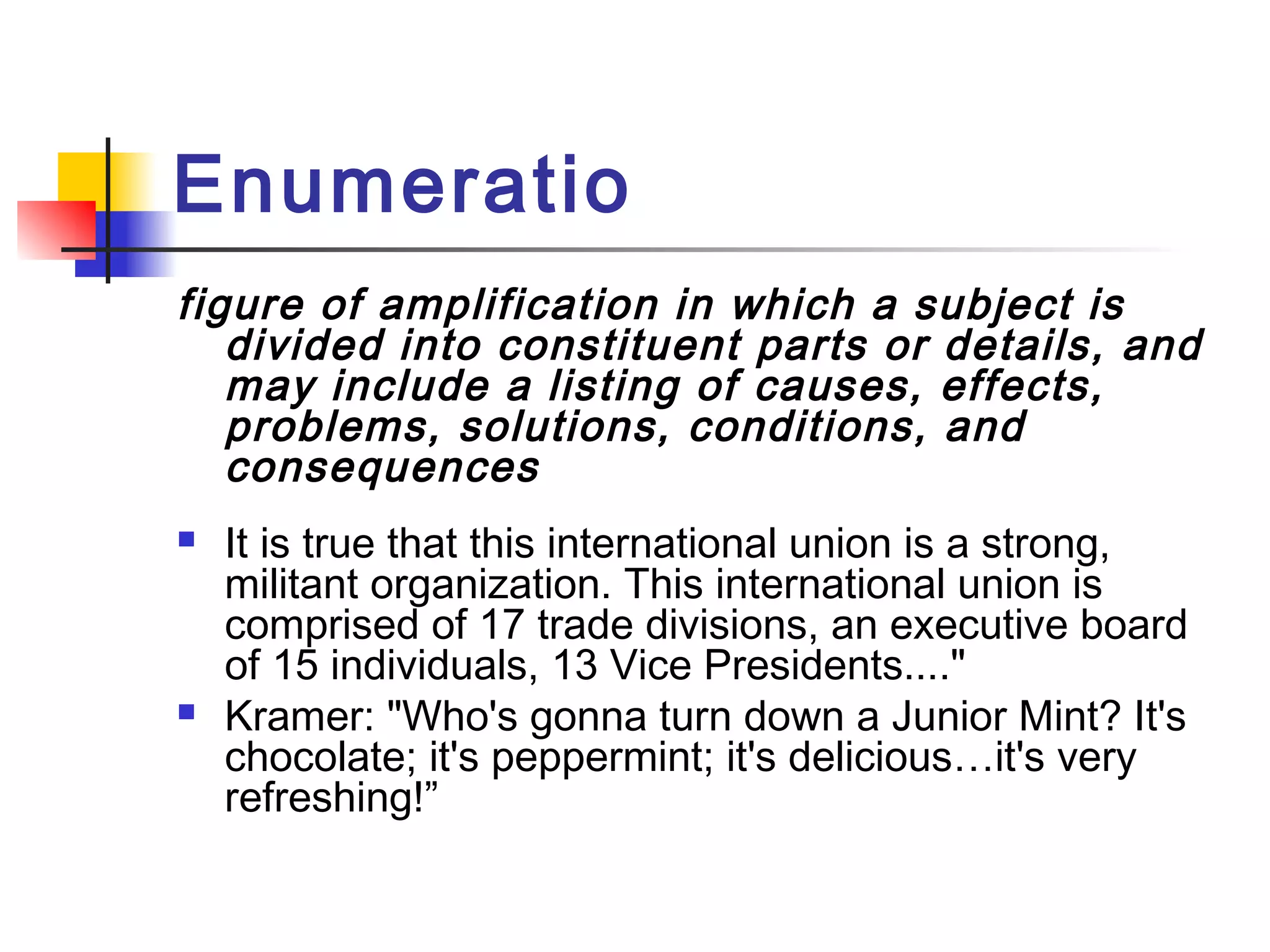 Enumeratio
figure of amplification in which a subject is
   divided into constituent parts or details, and
   may include a listing of causes, effects,
   problems, solutions, conditions, and
   consequences
   It is true that this international union is a strong,
    militant organization. This international union is
    comprised of 17 trade divisions, an executive board
    of 15 individuals, 13 Vice Presidents...."
   Kramer: "Who's gonna turn down a Junior Mint? It's
    chocolate; it's peppermint; it's delicious…it's very
    refreshing!”
 