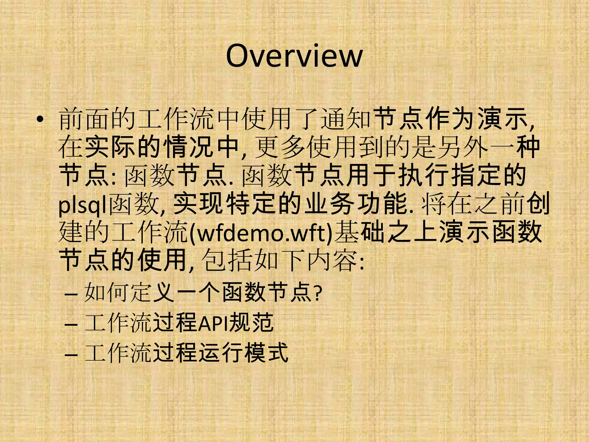 Overview
• 前面的工作流中使用了通知节点作为演示,
  在实际的情况中, 更多使用到的是另外一种
  节点: 函数节点. 函数节点用于执行指定的
  plsql函数, 实现特定的业务功能. 将在之前创
  建的工作流(wfdemo.wft)基础之上演示函数
  节点的使用, 包括如下内容:
 – 如何定义一个函数节点?
 – 工作流过程API规范
 – 工作流过程运行模式
 