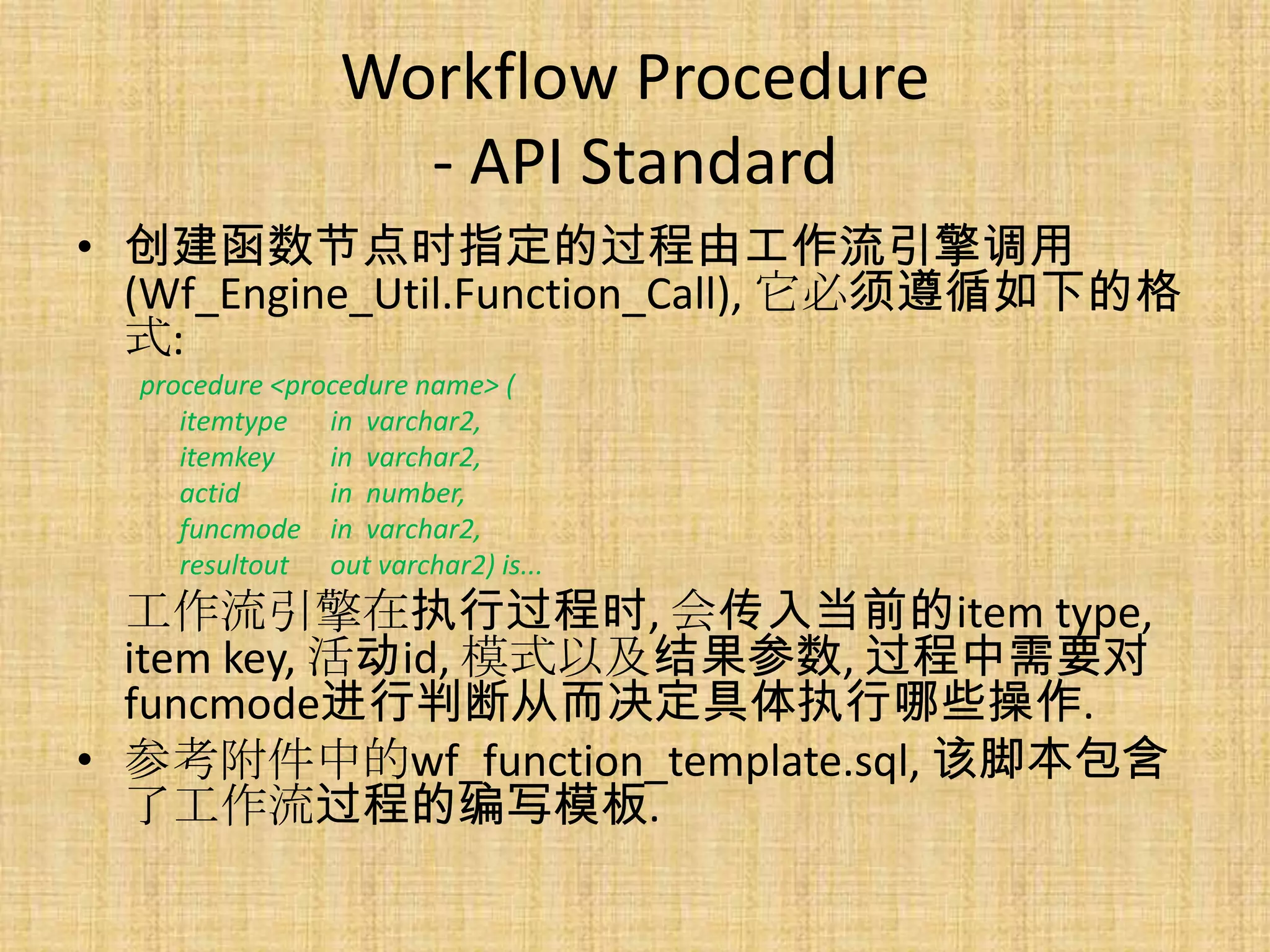 Workflow Procedure
                   - API Standard
• 创建函数节点时指定的过程由工作流引擎调用
  (Wf_Engine_Util.Function_Call), 它必须遵循如下的格
  式:
  procedure <procedure name> (
     itemtype in varchar2,
     itemkey    in varchar2,
     actid      in number,
     funcmode in varchar2,
     resultout out varchar2) is...
  工作流引擎在执行过程时, 会传入当前的item type,
  item key, 活动id, 模式以及结果参数, 过程中需要对
  funcmode进行判断从而决定具体执行哪些操作.
• 参考附件中的wf_function_template.sql, 该脚本包含
  了工作流过程的编写模板.
 