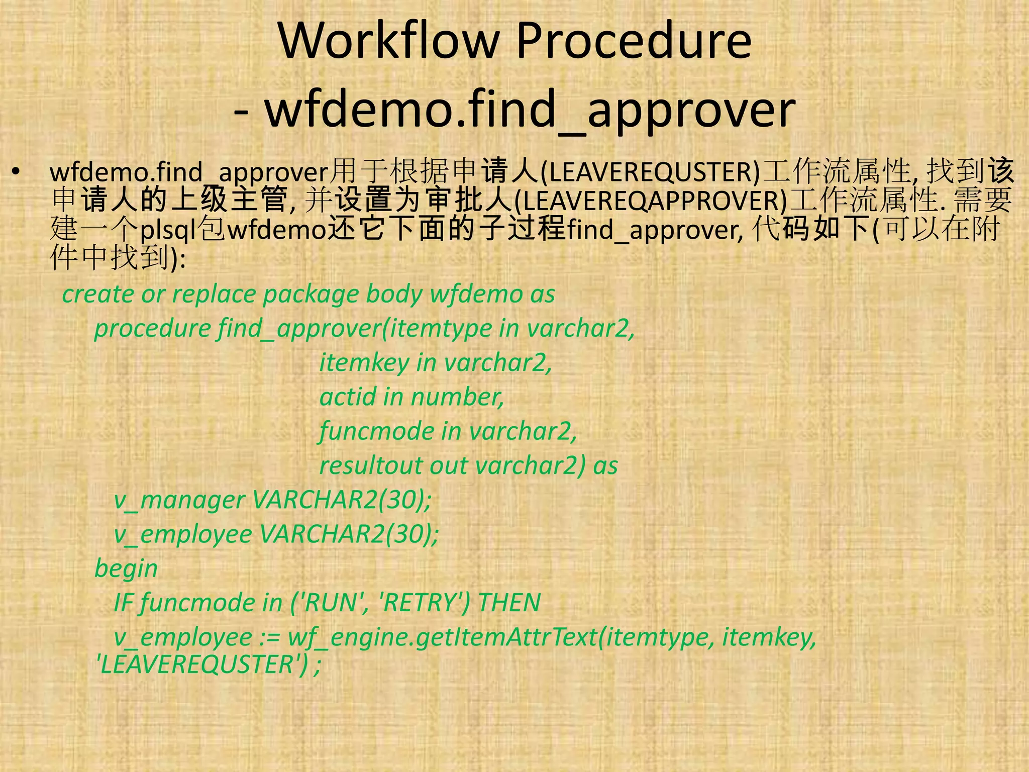Workflow Procedure
              - wfdemo.find_approver
• wfdemo.find_approver用于根据申请人(LEAVEREQUSTER)工作流属性, 找到该
  申请人的上级主管, 并设置为审批人(LEAVEREQAPPROVER)工作流属性. 需要
  建一个plsql包wfdemo还它下面的子过程find_approver, 代码如下(可以在附
  件中找到):
   create or replace package body wfdemo as
      procedure find_approver(itemtype in varchar2,
                          itemkey in varchar2,
                          actid in number,
                          funcmode in varchar2,
                          resultout out varchar2) as
        v_manager VARCHAR2(30);
        v_employee VARCHAR2(30);
      begin
        IF funcmode in ('RUN', 'RETRY') THEN
        v_employee := wf_engine.getItemAttrText(itemtype, itemkey,
      'LEAVEREQUSTER') ;
 