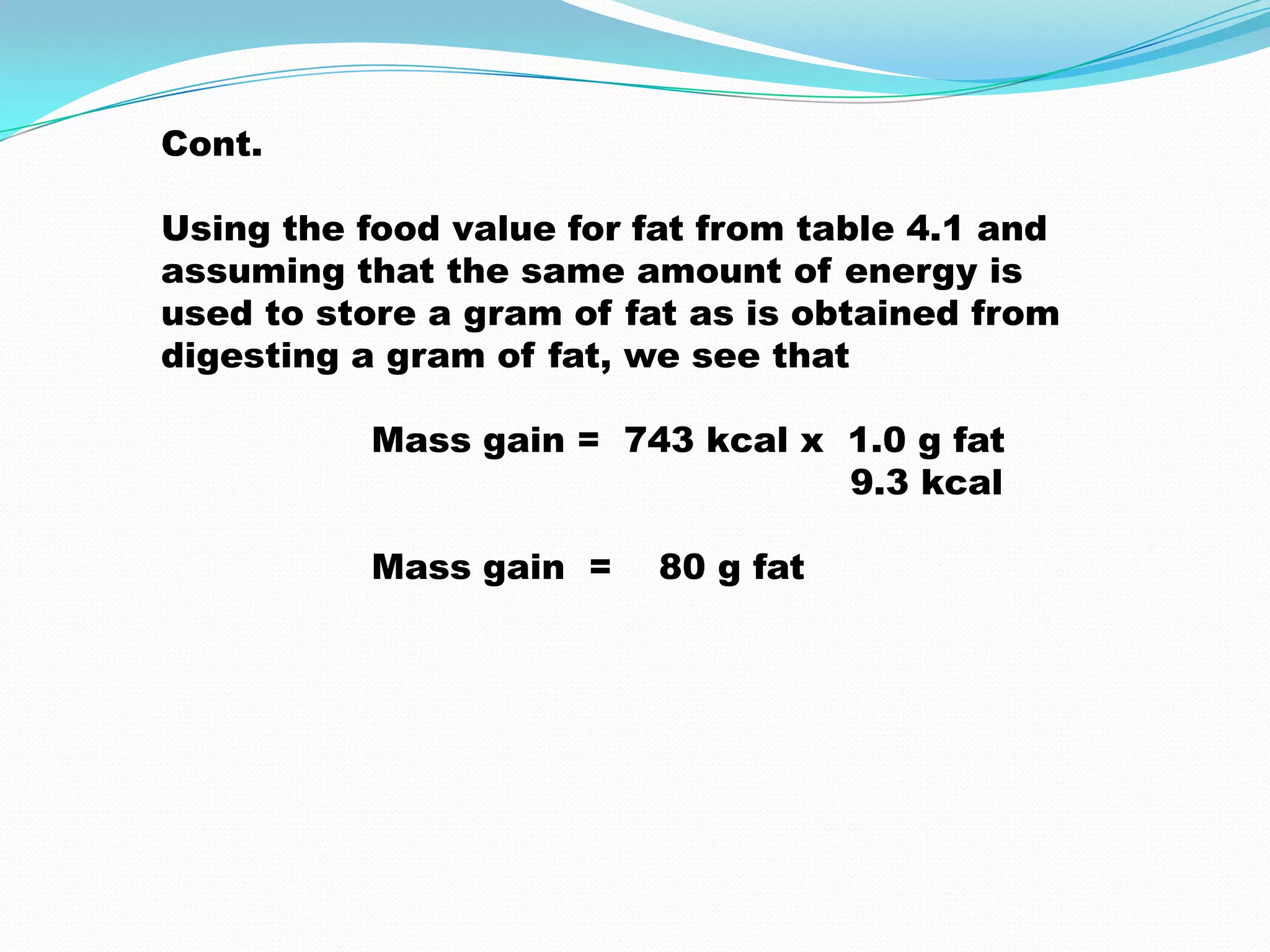 Cont.
Using the food value for fat from table 4.1 and
assuming that the same amount of energy is
used to store a gram of fat as is obtained from
digesting a gram of fat, we see that
Mass gain = 743 kcal x 1.0 g fat
9.3 kcal
Mass gain = 80 g fat