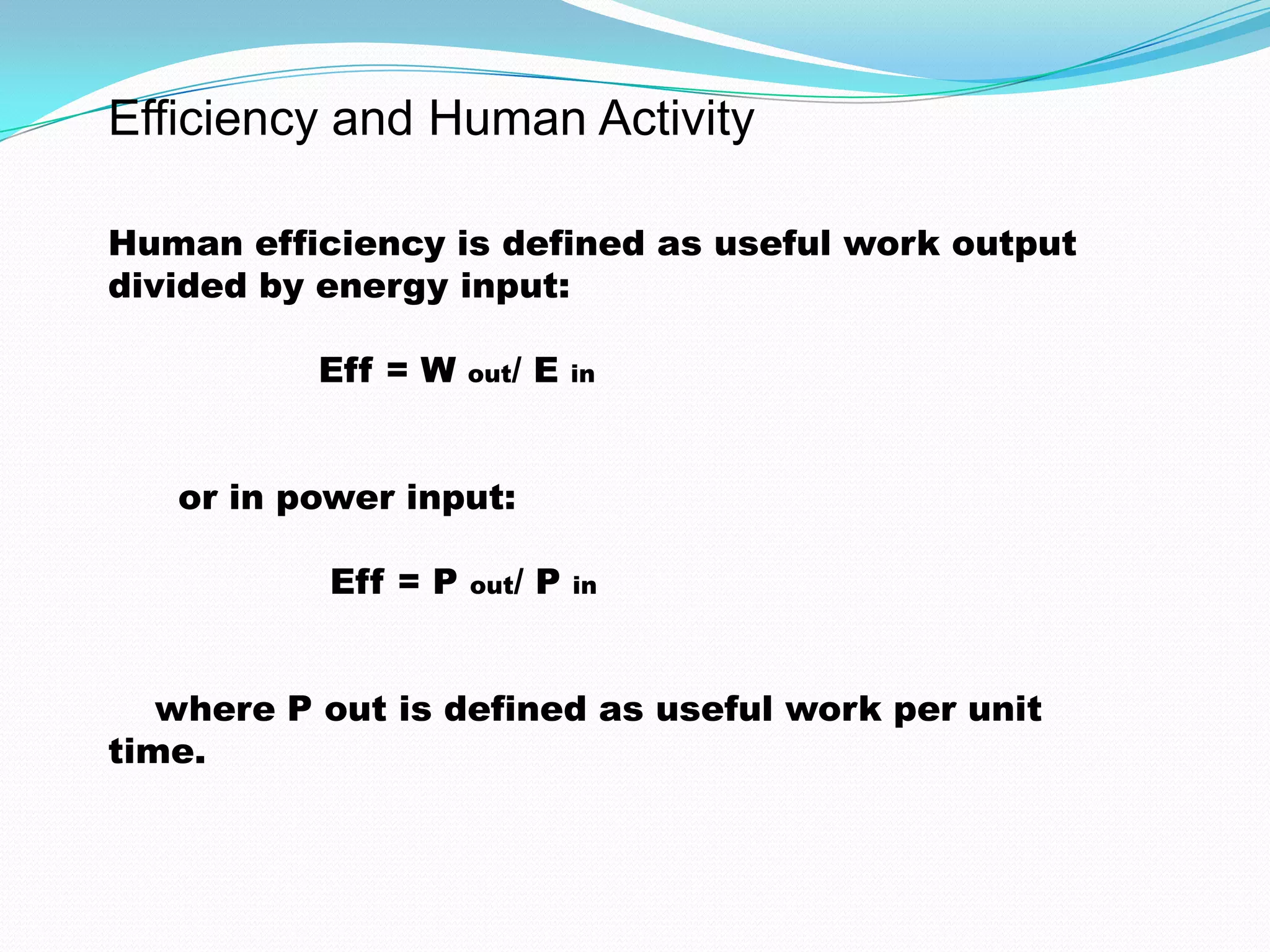 Efficiency and Human Activity
Human efficiency is defined as useful work output
divided by energy input:
Eff = W out/ E in
or in power input:
Eff = P out/ P in
where P out is defined as useful work per unit
time.