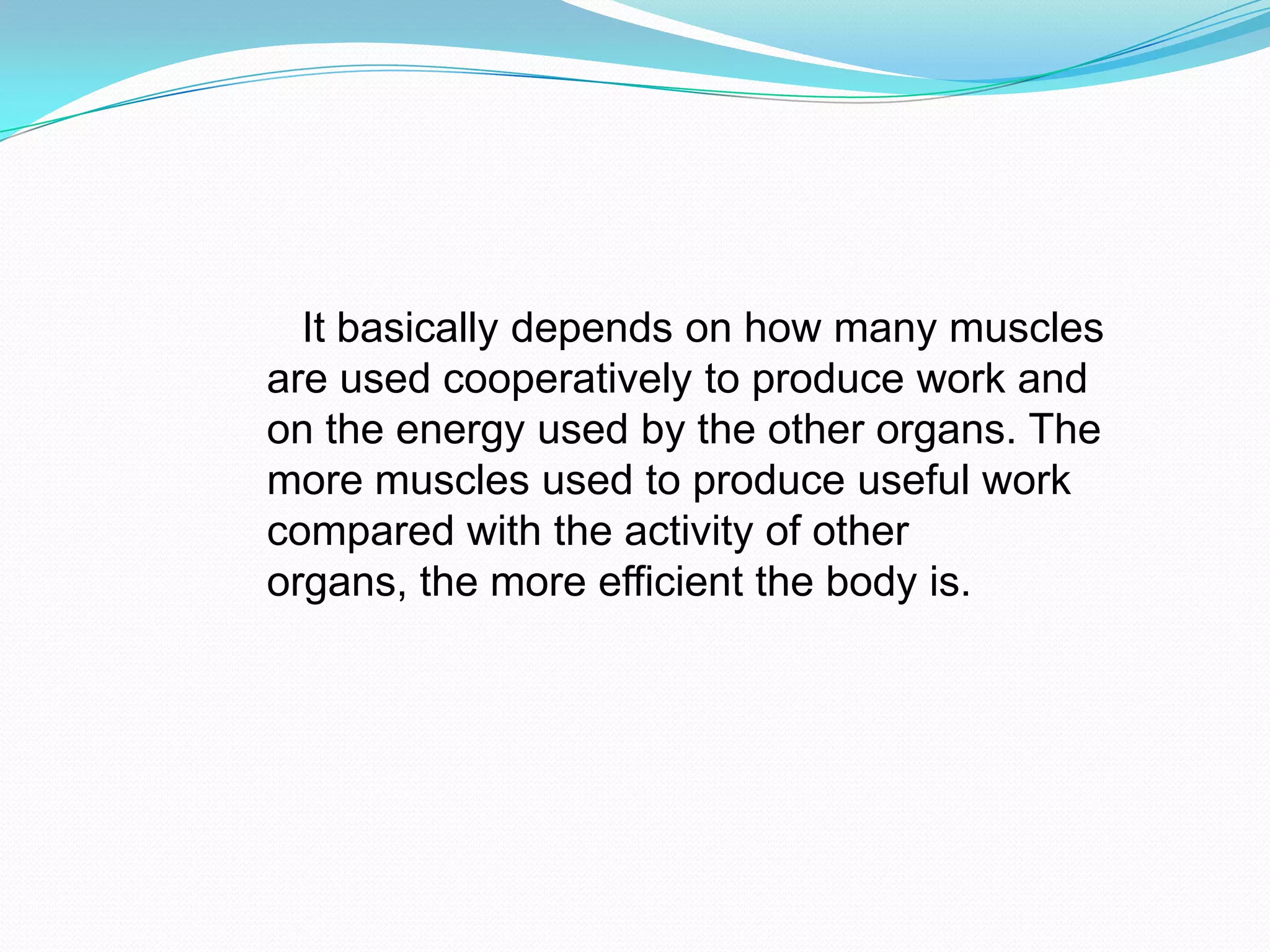 It basically depends on how many muscles
are used cooperatively to produce work and
on the energy used by the other organs. The
more muscles used to produce useful work
compared with the activity of other
organs, the more efficient the body is.
