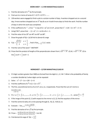 WORK SHEET – 1 ( FOR MANASTHALI) CLASS XI
1. Find the derivative of 𝑒 𝑥
by first principle.
2. Find sum to n terms of series 0.7 + 0.77 + 0.777 + .......
3. 150 workers were engaged to finish a job in a certain number of days. 4 workers dropped out on a second
day, 4 more workers dropped out on 3rd
day & so on it took 8 more days to finish the work. Find the number
of days in which the work was completed.
4. If the coefficient of ar – 1
, ar
& ar + 1
in exp of (1 + a)n
are in A.P., prove that n2
– n (4r + 1) + 4r2
– 2 = 0.
5. Using P.M.T. prove that :- (1 + x)n
 1 + nx for all x > -1.
6. Find the value of cos 20o
cos 40o
cos 60o
cos 80o
.
7. Draw the graph of f(x) = [x] & find its domain & range
8. f (x) =
𝑘 cos 𝑥
𝜋−2𝑥
𝑥 <
𝜋
2
3 𝑥 >
𝜋
2
, find k if lim 𝑥 →
𝜋
2
𝑓 𝑥 exists
9. Find the rank of the word “: MOTHER”.
10. Prove that the product of lengths of the perpendiculars drawn from ( 𝑎2 − 𝑏2 , 0) & (− 𝑎2 − 𝑏2 , 0) to
line
𝑥
𝑎
cos 𝜃 +
𝑦
𝑎
sin 𝜃 = 1
WORKSHEET – 2( FOR MANASTHALI) CLASS XI
1. If 4 digit numbers greater than 5000 are formed from the digit 0, 1, 3, 5 & 7. What is the probability of family
a number divisible by 5 when digits can be repeated.
2. Solve :- x2
– (7 – i) x + (18 – i) = 0
3. Find the coefficient of x40
in (1 + 2x + x2
)27
.
4. The first, second & last terms of an A.P. are a, b, c respectively. Prove that the sum of n terms is
𝑎+𝑐 (𝑏+𝑐−2𝑎)
2 (𝑏−𝑎)
.
5. If x = a +
𝑎
𝑟
+
𝑎
𝑟2 +, , , , , , , , , ∞, y = b -
𝑏
𝑟
+
𝑏
𝑟2 + .............. ∞ , z = c -
𝑐
𝑟2 +
𝑐
𝑟4 + .............. ∞, prove
𝑥𝑦
𝑧
=
𝑎𝑏
𝑐
6. If the image of the point (2, 1) with respect to line mirror is (5, 2), find the equation of the mirror.
7. Find the centre & radius of a circle passing through (5, -8), (2, -9) & (2, 1).
8. Evaluate :- lim 𝑥→0
1−cos 𝑥 cos 2𝑥
𝑥2 .
9. Find the derivative of sin 𝑥 by first principle.
10. Prove :-
cos 8𝐴 cos 5𝐴−cos 12𝐴 cos 9𝐴
sin 8𝐴 cos 5𝐴+cos 12𝐴 sin 9𝐴
= tan 4A
11. Find domain & range of f(x) =
𝑥−2
3−𝑥
 