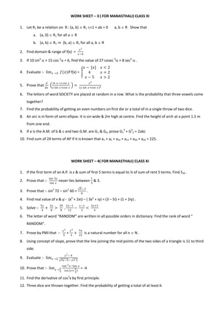 WORK SHEET – 3 ( FOR MANASTHALI) CLASS XI
1. Let R1 be a relation on R : (a, b)  R1 1 + ab > 0 a, b  R Show that
a. (a, 0)  R1 for all a  R
b. (a, b)  R1 ⇒ (b, a)  R1 for all a, b  R
2. Find domain & range of f(x) =
𝑥2
𝑥−4
3. If 10 sin4
 + 15 cos 4
 = 6, find the value of 27 cosec 6
 + 8 sec6
 .
4. Evaluate :- lim 𝑥 →2 𝑓(𝑥)if f(x) =
𝑥 − [𝑥] 𝑥 < 2
4 𝑥 = 2
𝑥 − 5 𝑥 > 2
5. Prove that
𝑑
𝑑𝑥
𝑖𝑛 𝑥−𝑥 cos 𝑥
𝑥 sin 𝑥+cos 𝑥
=
𝑥2
(𝑥 sin 𝑥+cos 𝑥)2
6. The letters of word SOCIETY are placed at random in a row. What is the probability that three vowels come
together?
7. Find the probability of getting an even numbers on first die or a total of in a single throw of two dice.
8. An arc is in form of semi ellipse. It is sin wide & 2m high at centre. Find the height of arch at a point 1.5 m
from one end.
9. If a is the A.M. of b & c and two G.M. are G1 & G2, prove G1
3
+ G3
2 = 2abc
10. Find sum of 24 terms of AP if it is known that a1 + a5 + a10 + a15 + a20 + a24 = 225.
WORK SHEET – 4( FOR MANASTHALI) CLASS XI
1. If the first term of an A.P. is z & sum of first 5 terms is equal to ¼ of sum of rent 5 terms. Find S30 .
2. Prove that :-
tan 3𝑥
tan 𝑥
never lies between
1
3
& 3.
3. Prove that :- sin2
72 – sin2
60 =
5− 1
8
.
4. Find real value of x & y:- (x4
+ 2xi) – ( 3x2
+ iy) = (3 – 5i) + (1 + 2iy) .
5. Solve :-
5𝑥
4
+
3𝑥
8
>
39
8
,
2𝑥−1
12
−
𝑥−1
3
<
3𝑥+1
4
6. The letter of word “RANDOM” are written in all possible orders in dictionary. Find the rank of word “
RANDOM”.
7. Prove by PMI that :-
𝑥5
5
+
𝑥3
3
+
7𝑛
15
is a natural number for all n  N .
8. Using concept of slope, prove that the line joining the mid points of the two sides of a triangle is 11 to third
side.
9. Evaluate :- lim 𝑥 →2
𝑥2− 4
3𝑥−2− + 2
10. Prove that :- lim 𝑥 →
𝜋
4
𝑡𝑎𝑛 3 𝑥−tan 𝑥
cos (𝑥+
𝜋
4
)
= -4
11. Find the derivative of cos3
x by first principle.
12. Three dice are thrown together. Find the probability of getting a total of at least 6.
 