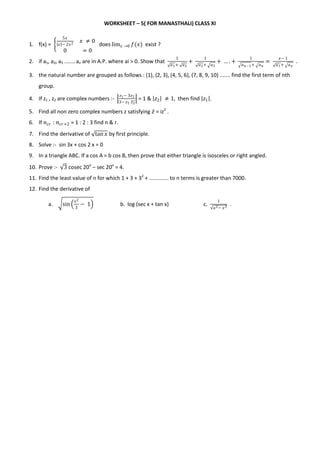 WORKSHEET – 5( FOR MANASTHALI) CLASS XI
1. f(x) =
5𝑥
𝑥 − 2𝑥2 𝑥 ≠ 0
0 = 0
does lim 𝑥 →0 𝑓(𝑥) exist ?
2. if a1, a2, a3 ....... an are in A.P. where ai > 0. Show that
1
𝑎1+ 𝑎2
+
1
𝑎2+ 𝑎3
+ … . +
1
𝑎 𝑛−1+ 𝑎 𝑛
=
𝑥− 1
𝑎1+ 𝑎 𝑛
.
3. the natural number are grouped as follows : (1), (2, 3), (4, 5, 6), (7, 8, 9, 10) ....... find the first term of nth
group.
4. If z1 , z2 are complex numbers :-
𝑧1− 3𝑧2
3− 𝑧1 𝑧2
= 1 & 𝑧2 ≠ 1, then find 𝑧1 .
5. Find all non zero complex numbers z satisfying 𝑧 = iz2
.
6. If 𝑛 𝑐𝑟 : 𝑛 𝑐𝑟+2 = 1 : 2 : 3 find n & r.
7. Find the derivative of tan 𝑥 by first principle.
8. Solve :- sin 3x + cos 2 x = 0
9. In a triangle ABC. If a cos A = b cos B, then prove that either triangle is isosceles or right angled.
10. Prove :- 3 cosec 20o
– sec 20o
= 4.
11. Find the least value of n for which 1 + 3 + 32
+ ............. to n terms is greater than 7000.
12. Find the derivative of
a. sin
𝑥2
3
− 1 b. log (sec x + tan x) c.
1
𝑎2− 𝑥2
.
 
