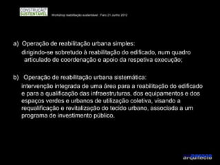 Workshop reabilitação sustentável : Faro 21 Junho 2012




a) Operação de reabilitação urbana simples:
   dirigindo-se sobretudo à reabilitação do edificado, num quadro
    articulado de coordenação e apoio da respetiva execução;

b) Operação de reabilitação urbana sistemática:
   intervenção integrada de uma área para a reabilitação do edificado
   e para a qualificação das infraestruturas, dos equipamentos e dos
   espaços verdes e urbanos de utilização coletiva, visando a
   requalificação e revitalização do tecido urbano, associada a um
   programa de investimento público.
 
