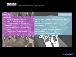 Workshop reabilitação sustentável : Faro 21 Junho 2012




ameaças                                                                             oportunidades
Estruturais
     Ordenamento do Território                        Novos instrumentos de ordenamento do
     Lei de Solos e MVUs                              território
     Arrendamento vs. aquisição                       Defesa do interesse publico
Conjunturais                                           Arrendamento
     Crise imobiliária / excesso de
     oferta                                            Novos modelos de investimento e
     Modelos de financiamento                         financiamento
                                                       Nova lei de enquadramento da RU
 