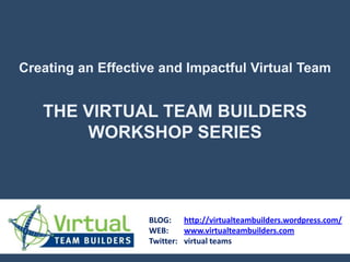 Creating an Effective and Impactful Virtual Team THE VIRTUAL TEAM BUILDERS WORKSHOP SERIES BLOG: 	http://virtualteambuilders.wordpress.com/ WEB:	www.virtualteambuilders.com Twitter: 	virtual teams 
