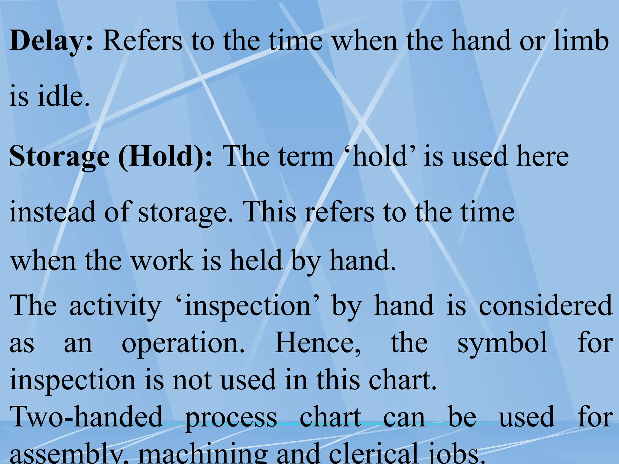 Delay: Refers to the time when the hand or limb
is idle.
Storage (Hold): The term ‘hold’ is used here
instead of storage. This refers to the time
when the work is held by hand.
The activity ‘inspection’ by hand is considered
as an operation. Hence, the symbol for
inspection is not used in this chart.
Two-handed process chart can be used for
assembly, machining and clerical jobs.
 