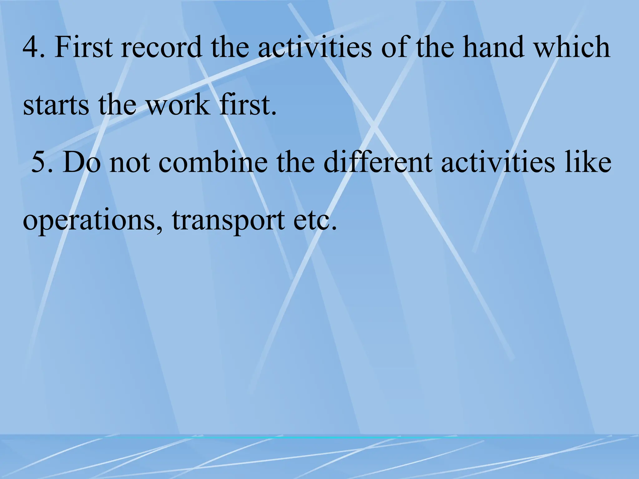 4. First record the activities of the hand which
starts the work first.
5. Do not combine the different activities like
operations, transport etc.
 