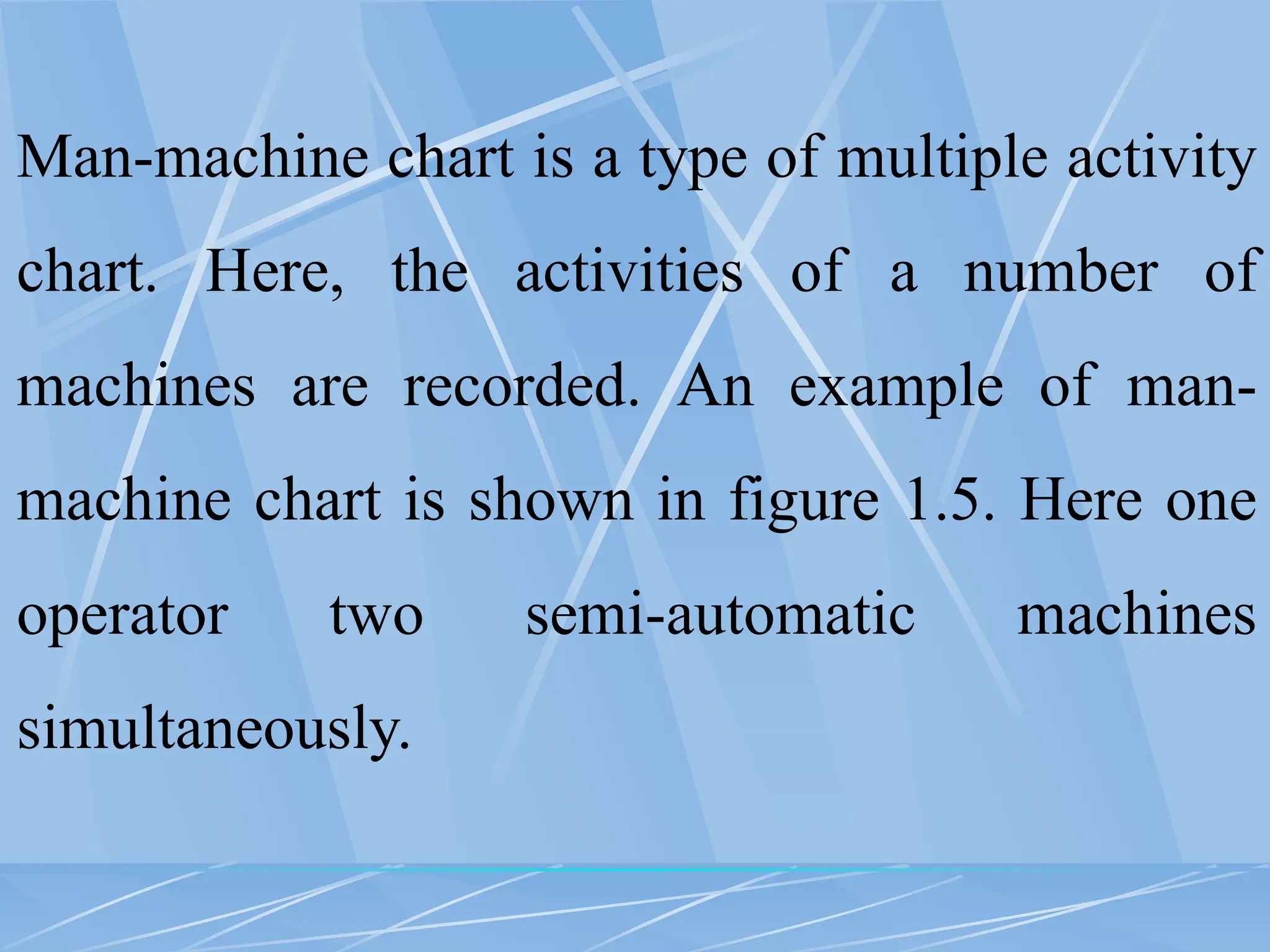 Man-machine chart is a type of multiple activity
chart. Here, the activities of a number of
machines are recorded. An example of man-
machine chart is shown in figure 1.5. Here one
operator two semi-automatic machines
simultaneously.
 