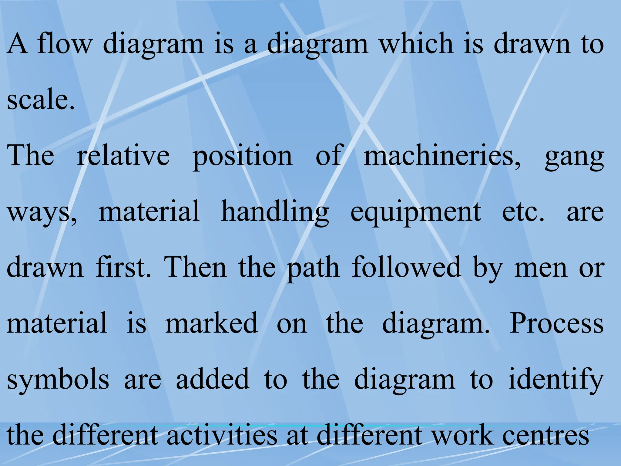 A flow diagram is a diagram which is drawn to
scale.
The relative position of machineries, gang
ways, material handling equipment etc. are
drawn first. Then the path followed by men or
material is marked on the diagram. Process
symbols are added to the diagram to identify
the different activities at different work centres
 