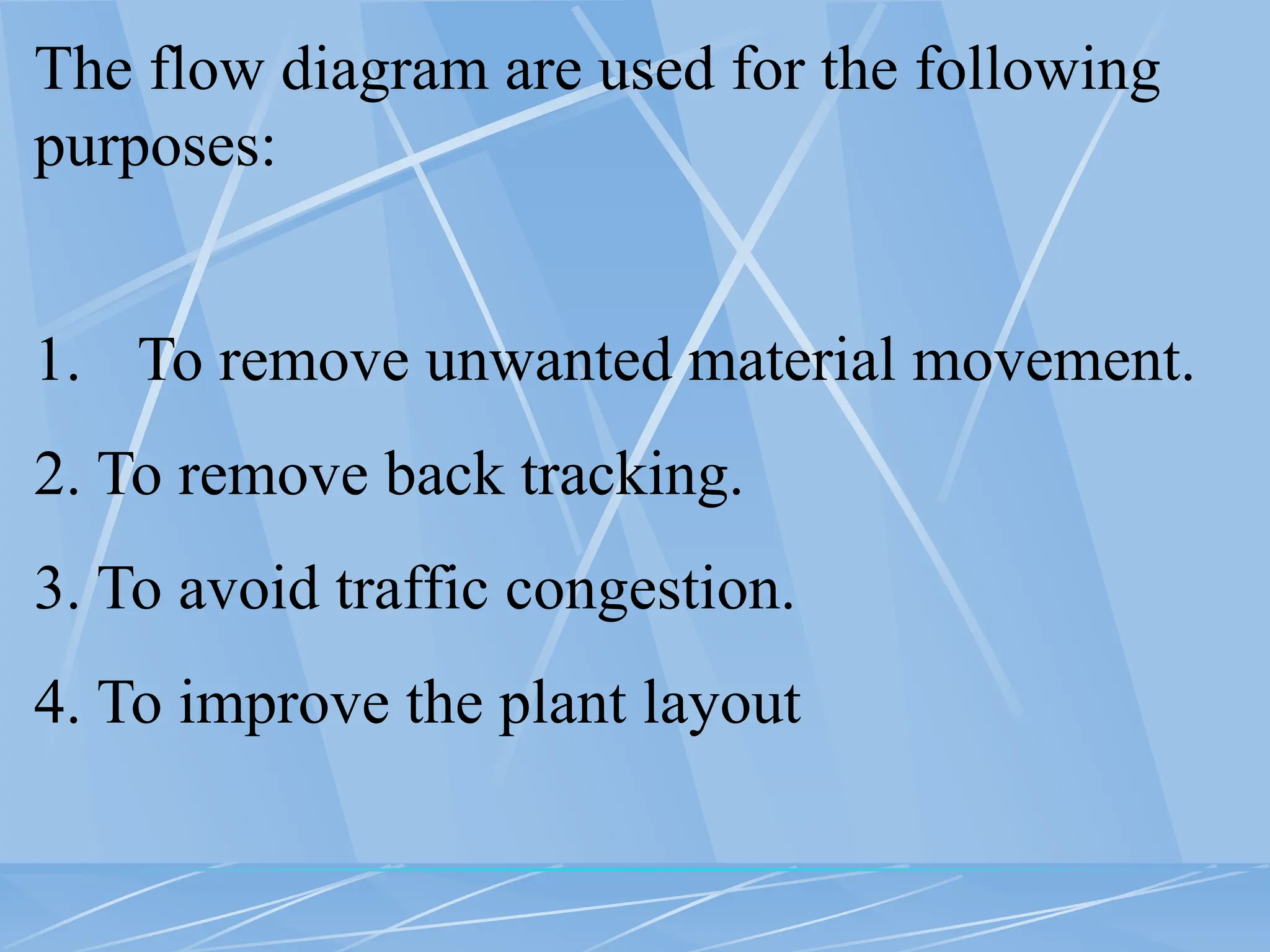 The flow diagram are used for the following
purposes:
1. To remove unwanted material movement.
2. To remove back tracking.
3. To avoid traffic congestion.
4. To improve the plant layout
 