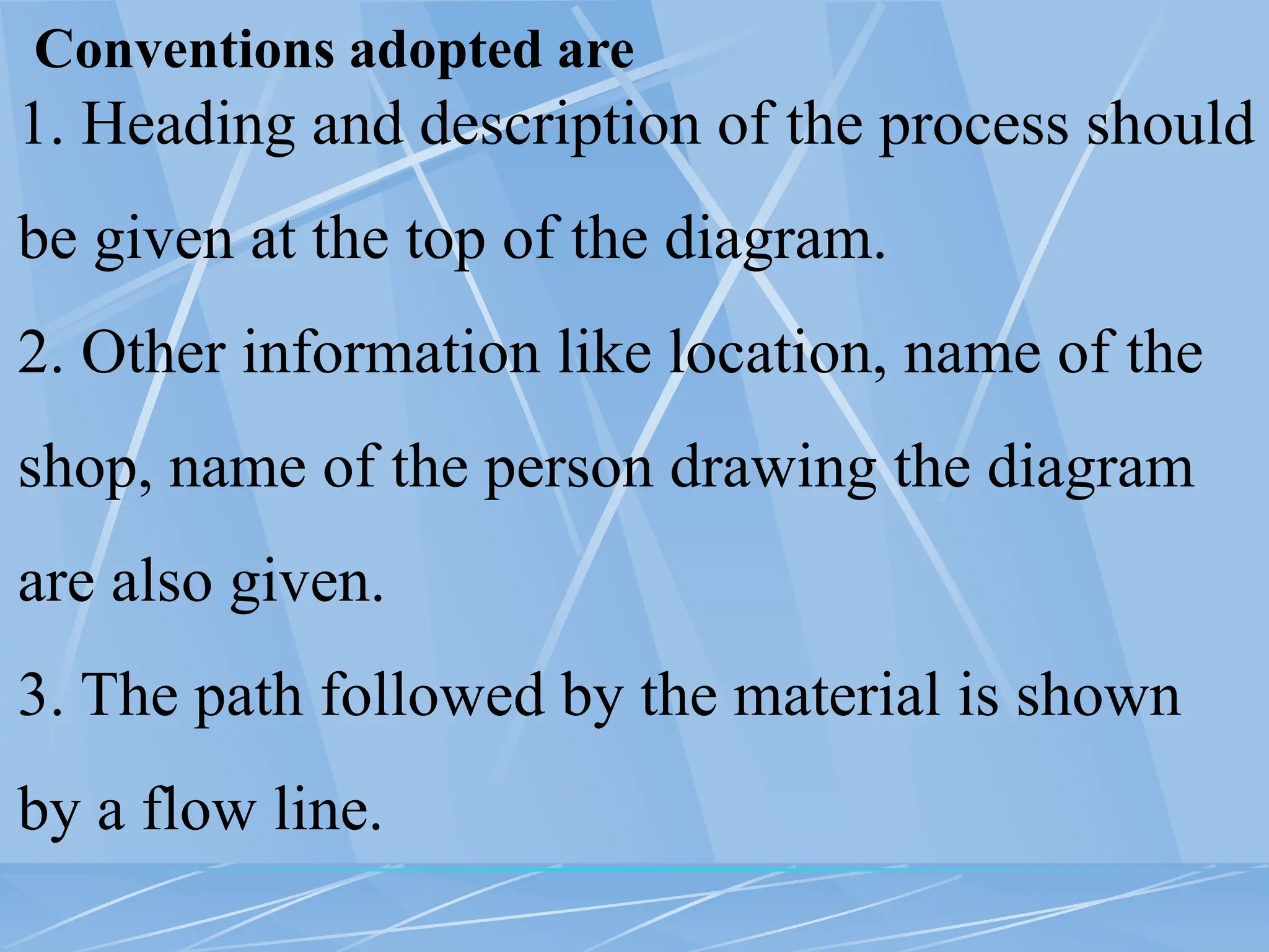 Conventions adopted are
1. Heading and description of the process should
be given at the top of the diagram.
2. Other information like location, name of the
shop, name of the person drawing the diagram
are also given.
3. The path followed by the material is shown
by a flow line.
 