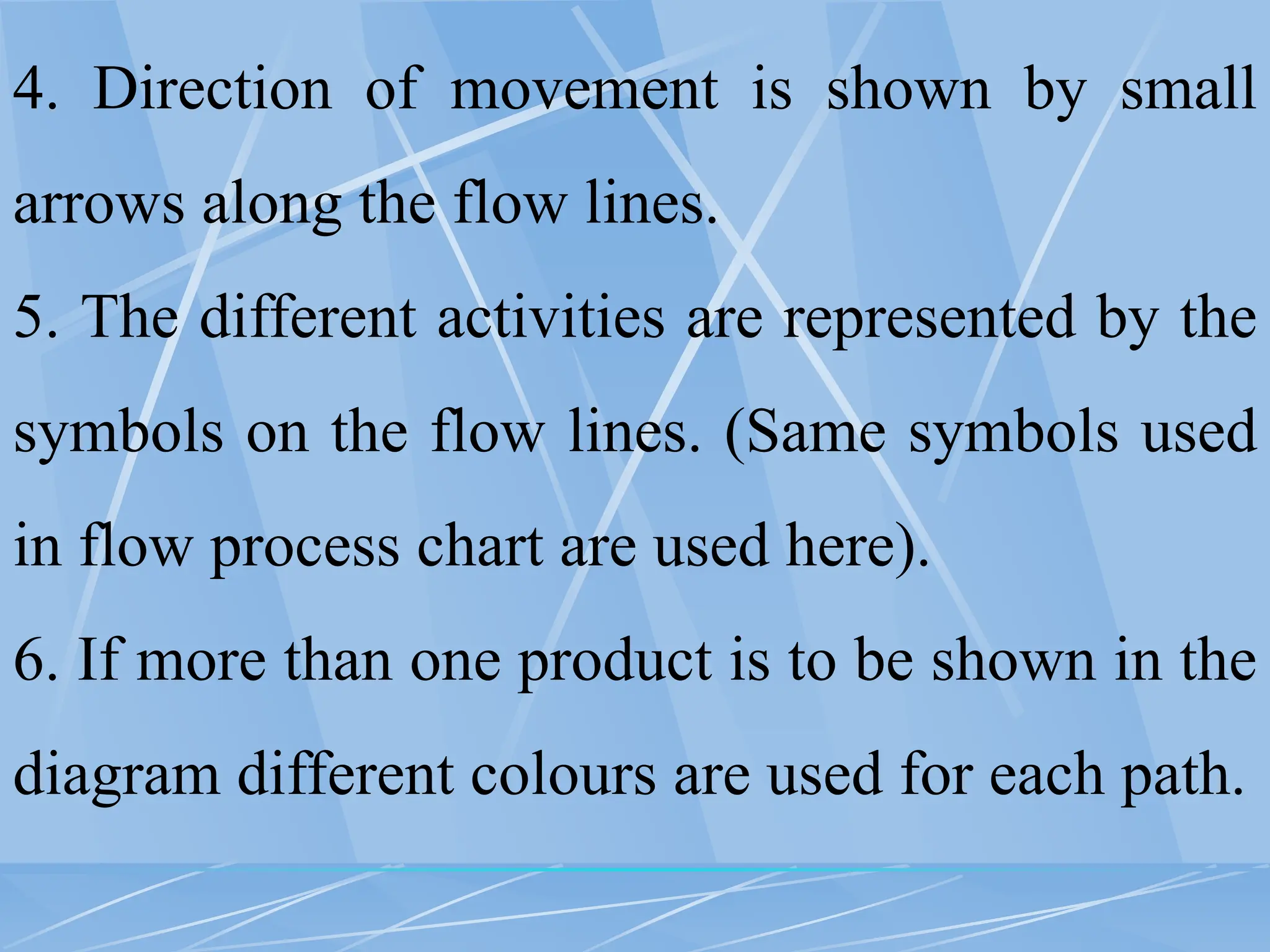 4. Direction of movement is shown by small
arrows along the flow lines.
5. The different activities are represented by the
symbols on the flow lines. (Same symbols used
in flow process chart are used here).
6. If more than one product is to be shown in the
diagram different colours are used for each path.
 