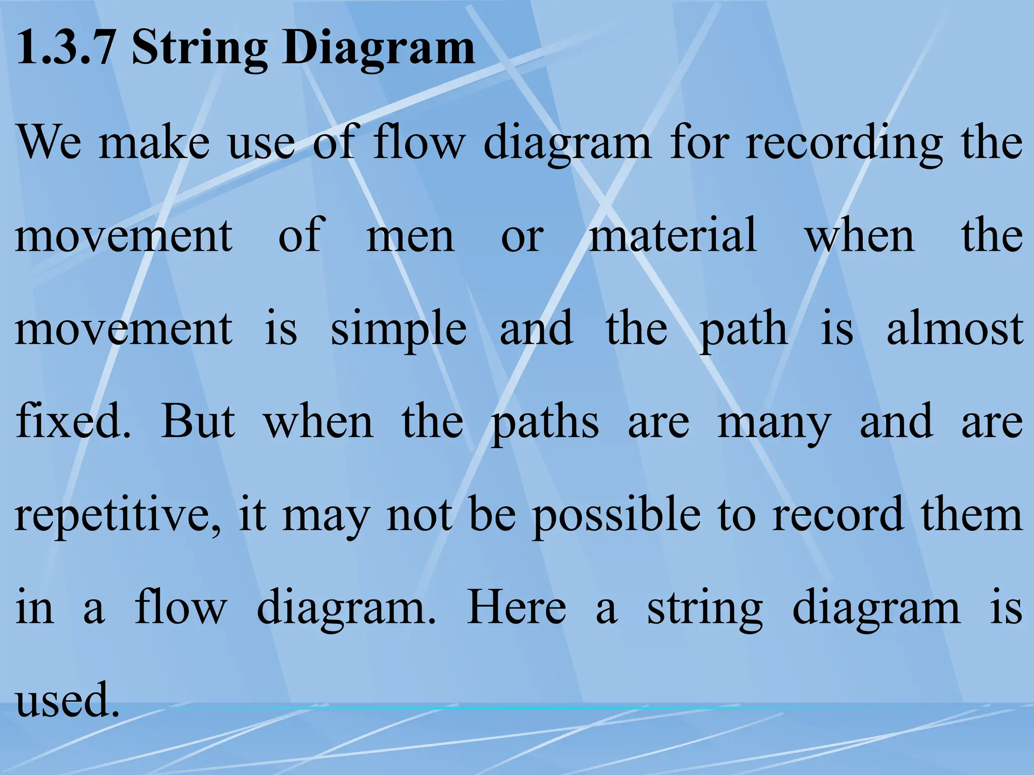 1.3.7 String Diagram
We make use of flow diagram for recording the
movement of men or material when the
movement is simple and the path is almost
fixed. But when the paths are many and are
repetitive, it may not be possible to record them
in a flow diagram. Here a string diagram is
used.
 