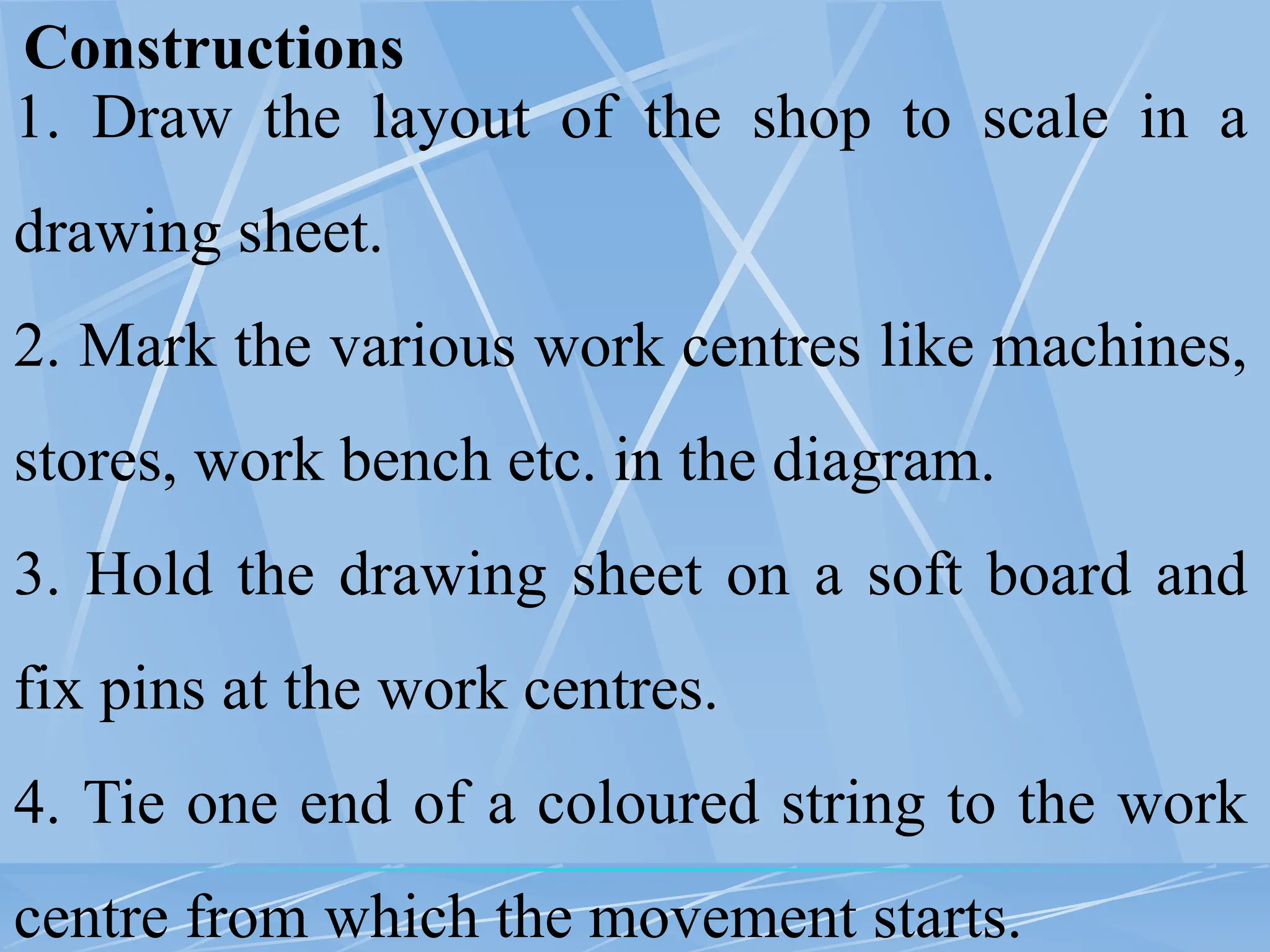 Constructions
1. Draw the layout of the shop to scale in a
drawing sheet.
2. Mark the various work centres like machines,
stores, work bench etc. in the diagram.
3. Hold the drawing sheet on a soft board and
fix pins at the work centres.
4. Tie one end of a coloured string to the work
centre from which the movement starts.
 