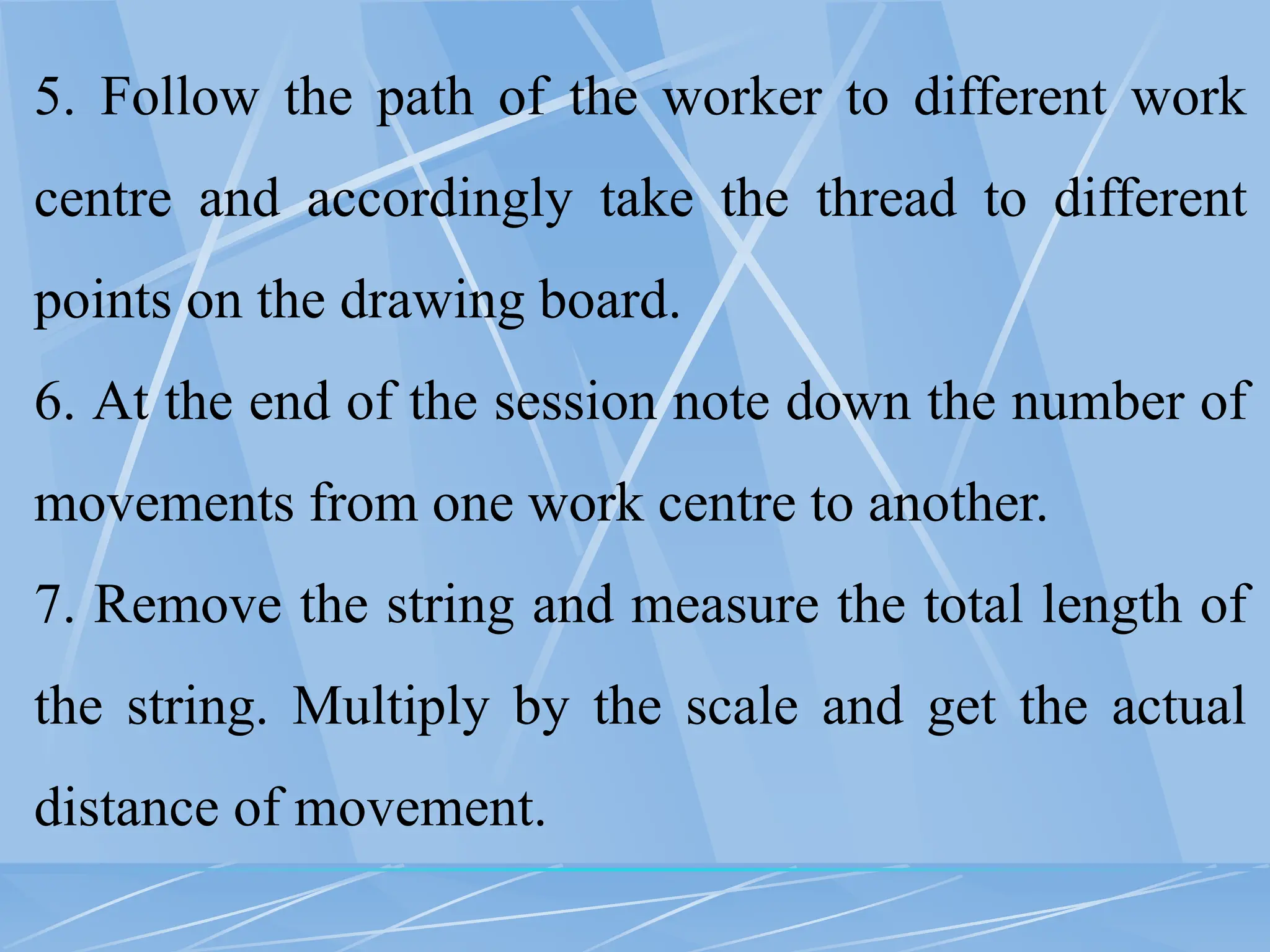 5. Follow the path of the worker to different work
centre and accordingly take the thread to different
points on the drawing board.
6. At the end of the session note down the number of
movements from one work centre to another.
7. Remove the string and measure the total length of
the string. Multiply by the scale and get the actual
distance of movement.
 