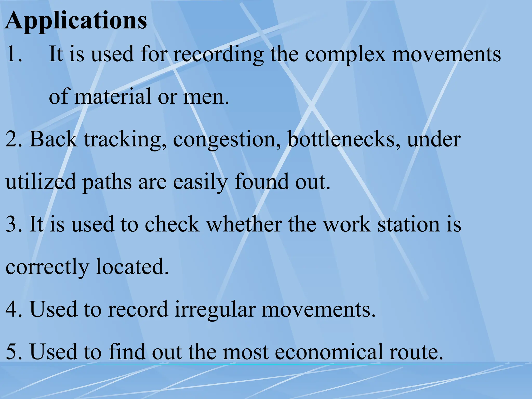 Applications
1. It is used for recording the complex movements
of material or men.
2. Back tracking, congestion, bottlenecks, under
utilized paths are easily found out.
3. It is used to check whether the work station is
correctly located.
4. Used to record irregular movements.
5. Used to find out the most economical route.
 