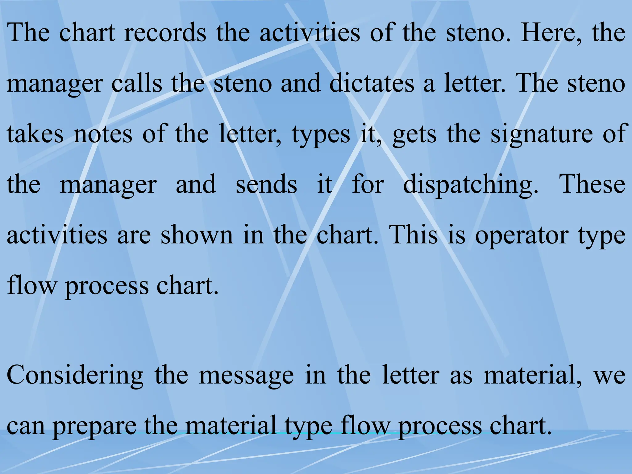 The chart records the activities of the steno. Here, the
manager calls the steno and dictates a letter. The steno
takes notes of the letter, types it, gets the signature of
the manager and sends it for dispatching. These
activities are shown in the chart. This is operator type
flow process chart.
Considering the message in the letter as material, we
can prepare the material type flow process chart.
 