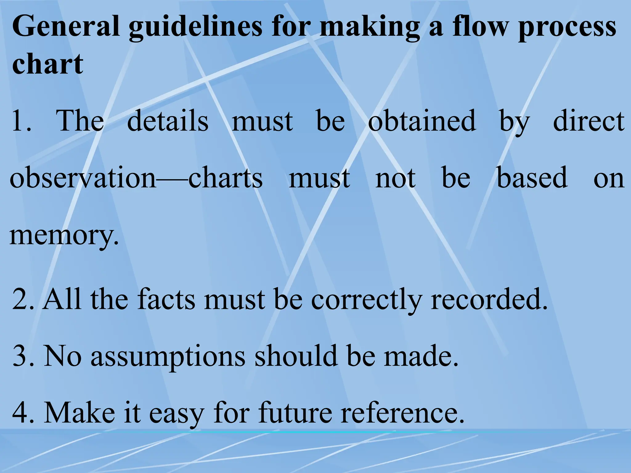 General guidelines for making a flow process
chart
1. The details must be obtained by direct
observation—charts must not be based on
memory.
2. All the facts must be correctly recorded.
3. No assumptions should be made.
4. Make it easy for future reference.
 