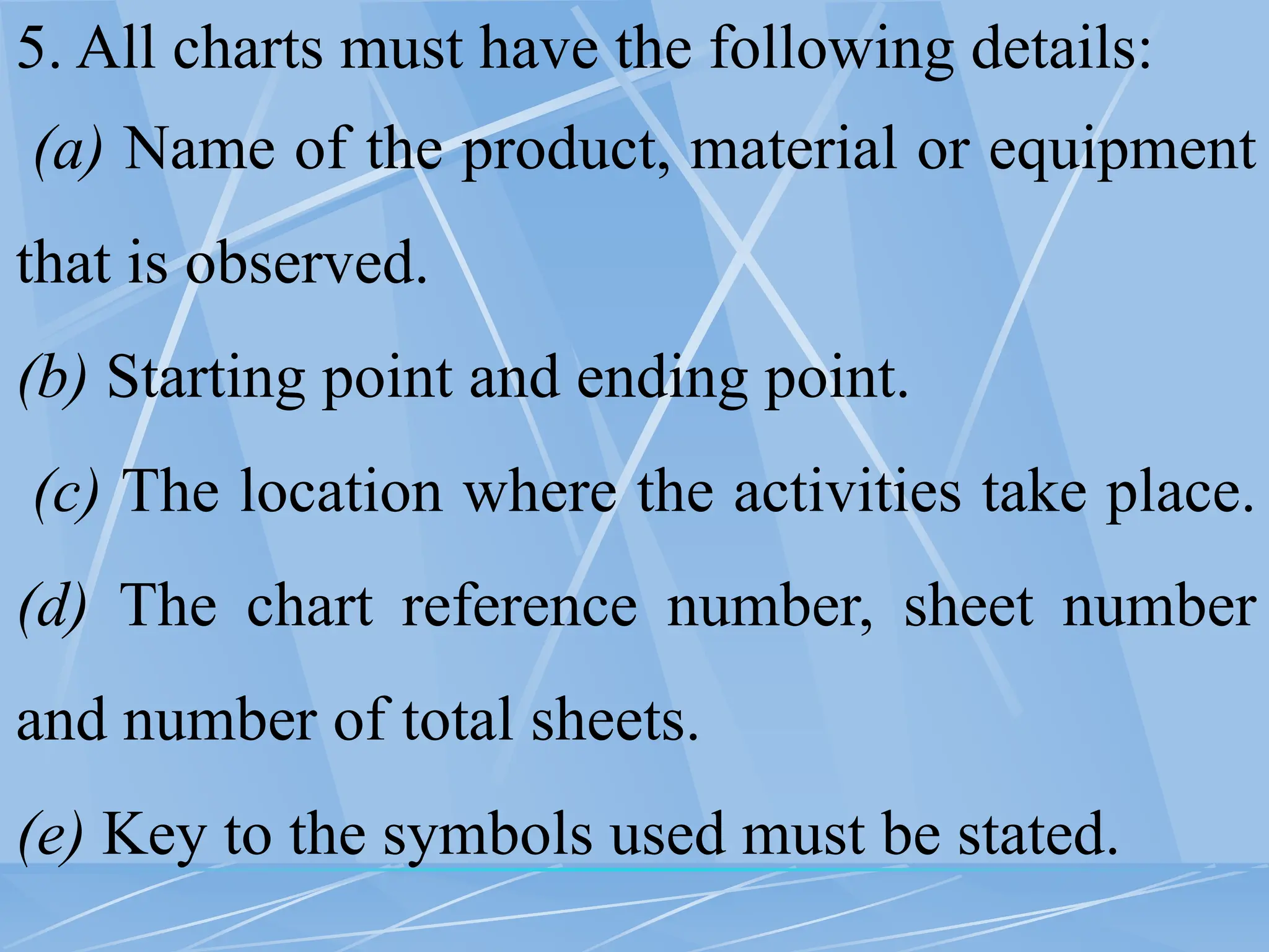5. All charts must have the following details:
(a) Name of the product, material or equipment
that is observed.
(b) Starting point and ending point.
(c) The location where the activities take place.
(d) The chart reference number, sheet number
and number of total sheets.
(e) Key to the symbols used must be stated.
 