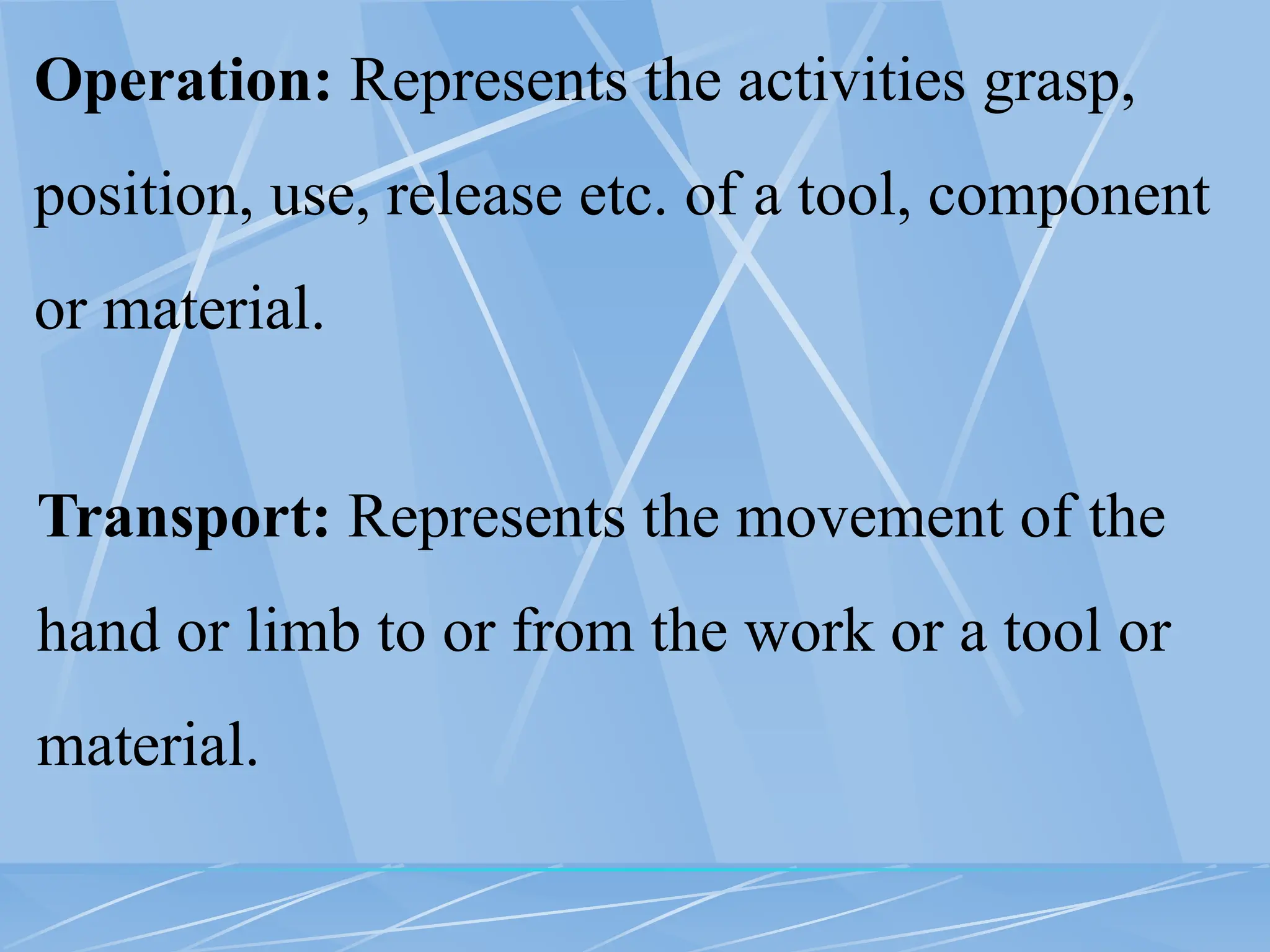 Operation: Represents the activities grasp,
position, use, release etc. of a tool, component
or material.
Transport: Represents the movement of the
hand or limb to or from the work or a tool or
material.
 