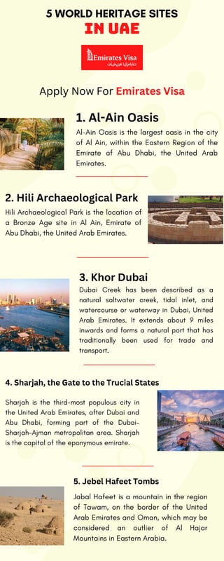 5 WORLD HERITAGE SITES
in UAE
Al-Ain Oasis is the largest oasis in the city
of Al Ain, within the Eastern Region of the
Emirate of Abu Dhabi, the United Arab
Emirates.
1. Al-Ain Oasis
Hili Archaeological Park is the location of
a Bronze Age site in Al Ain, Emirate of
Abu Dhabi, the United Arab Emirates.
2. Hili Archaeological Park
Dubai Creek has been described as a
natural saltwater creek, tidal inlet, and
watercourse or waterway in Dubai, United
Arab Emirates. It extends about 9 miles
inwards and forms a natural port that has
traditionally been used for trade and
transport.
Sharjah is the third-most populous city in
the United Arab Emirates, after Dubai and
Abu Dhabi, forming part of the Dubai-
Sharjah-Ajman metropolitan area. Sharjah
is the capital of the eponymous emirate.
Jabal Hafeet is a mountain in the region
of Tawam, on the border of the United
Arab Emirates and Oman, which may be
considered an outlier of Al Hajar
Mountains in Eastern Arabia.
3. Khor Dubai
4. Sharjah, the Gate to the Trucial States
5. Jebel Hafeet Tombs
Apply Now For Emirates Visa
 