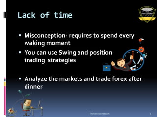 Lack of time
 Misconception- requires to spend every
waking moment
 You can use Swing and position
trading strategies
 Analyze the markets and trade forex after
dinner
Theforexsecret.com 3
 