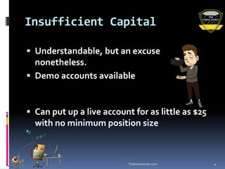 Insufficient Capital
 Understandable, but an excuse
nonetheless.
 Demo accounts available
 Can put up a live account for as little as $25
with no minimum position size
Theforexsecret.com 4
 