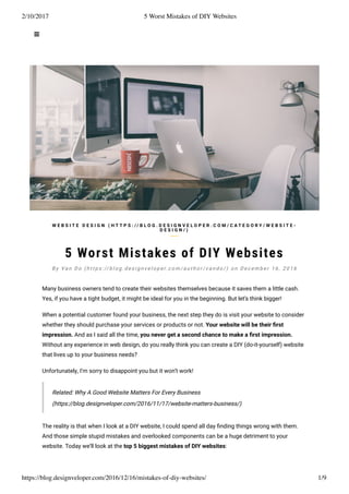 2/10/2017 5 Worst Mistakes of DIY Websites
https://blog.designveloper.com/2016/12/16/mistakes-of-diy-websites/ 1/9
5 Worst Mistakes of DIY Websites
Many business owners tend to create their websites themselves because it saves them a little cash.
Yes, if you have a tight budget, it might be ideal for you in the beginning. But let’s think bigger!
When a potential customer found your business, the next step they do is visit your website to consider
whether they should purchase your services or products or not. Your website will be their ﬁrst
impression. And as I said all the time, you never get a second chance to make a ﬁrst impression.
Without any experience in web design, do you really think you can create a DIY (do-it-yourself) website
that lives up to your business needs?
Unfortunately, I’m sorry to disappoint you but it won’t work!
Related: Why A Good Website Matters For Every Business
(https://blog.designveloper.com/2016/11/17/website-matters-business/)
The reality is that when I look at a DIY website, I could spend all day ﬁnding things wrong with them.
And those simple stupid mistakes and overlooked components can be a huge detriment to your
website. Today we’ll look at the top 5 biggest mistakes of DIY websites:
W E B S I T E D E S I G N ( H T T P S : / / B L O G . D E S I G N V E L O P E R . C O M / C A T E G O R Y / W E B S I T E -
D E S I G N / )
B y Va n D o ( h t t p s : // b l o g . d e s i g n v e l o p e r. c o m / a u t h o r / v a n d o / ) o n D e c e m b e r 1 6 , 2 0 1 6
 