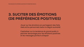 TECHNIQUES DE COMMERCIALISATION ET MARKETING DIGITAL
3. SUCITER DES ÉMOTIONS
(DE PRÉFÉRENCE POSITIVES)
Jouer sur les émotions en partageant des faits
réels et/ou personnels (selon le degré souhaité)
Capitaliser sur la tendance du grand public à
pencher davantage pour les émotions positives
et les messages porteurs d’espoir
 