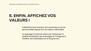TECHNIQUES DE COMMERCIALISATION ET MARKETING DIGITAL
5. ENFIN, AFFICHEZ VOS
VALEURS !
L’identité d’une marque, d’un business ou d’une
personnalité repose sur les valeurs véhiculées
Le passage à l’acte du client est motivé par la
qualité du produit, les avantages et l’image qu’il
confère, les retombées sur le long terme...
 
