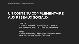 TECHNIQUES DE COMMERCIALISATION ET MARKETING DIGITAL
UN CONTENU COMPLÉMENTAIRE
AUX RÉSEAUX SOCIAUX
YouTube
A travers des vidéos plus longues, techniquement
plus élaborées, avec du contenu moins éphémère
Blogs
A travers des articles qui apportent de la nouveauté
et ne sont pas des “publicités” directes
 